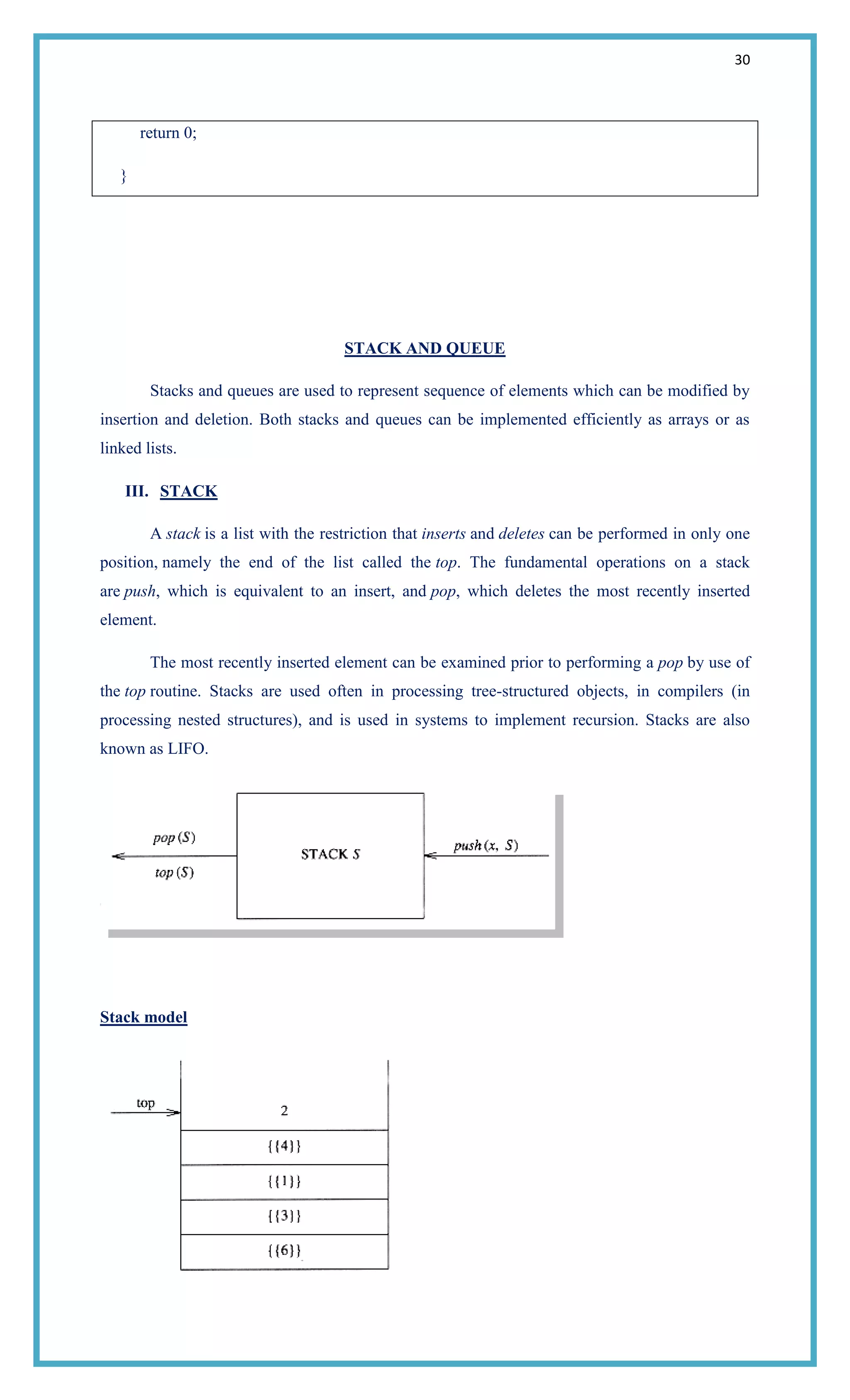 30
return 0;
}
STACK AND QUEUE
Stacks and queues are used to represent sequence of elements which can be modified by
insertion and deletion. Both stacks and queues can be implemented efficiently as arrays or as
linked lists.
III. STACK
A stack is a list with the restriction that inserts and deletes can be performed in only one
position, namely the end of the list called the top. The fundamental operations on a stack
are push, which is equivalent to an insert, and pop, which deletes the most recently inserted
element.
The most recently inserted element can be examined prior to performing a pop by use of
the top routine. Stacks are used often in processing tree-structured objects, in compilers (in
processing nested structures), and is used in systems to implement recursion. Stacks are also
known as LIFO.
Stack model
 
