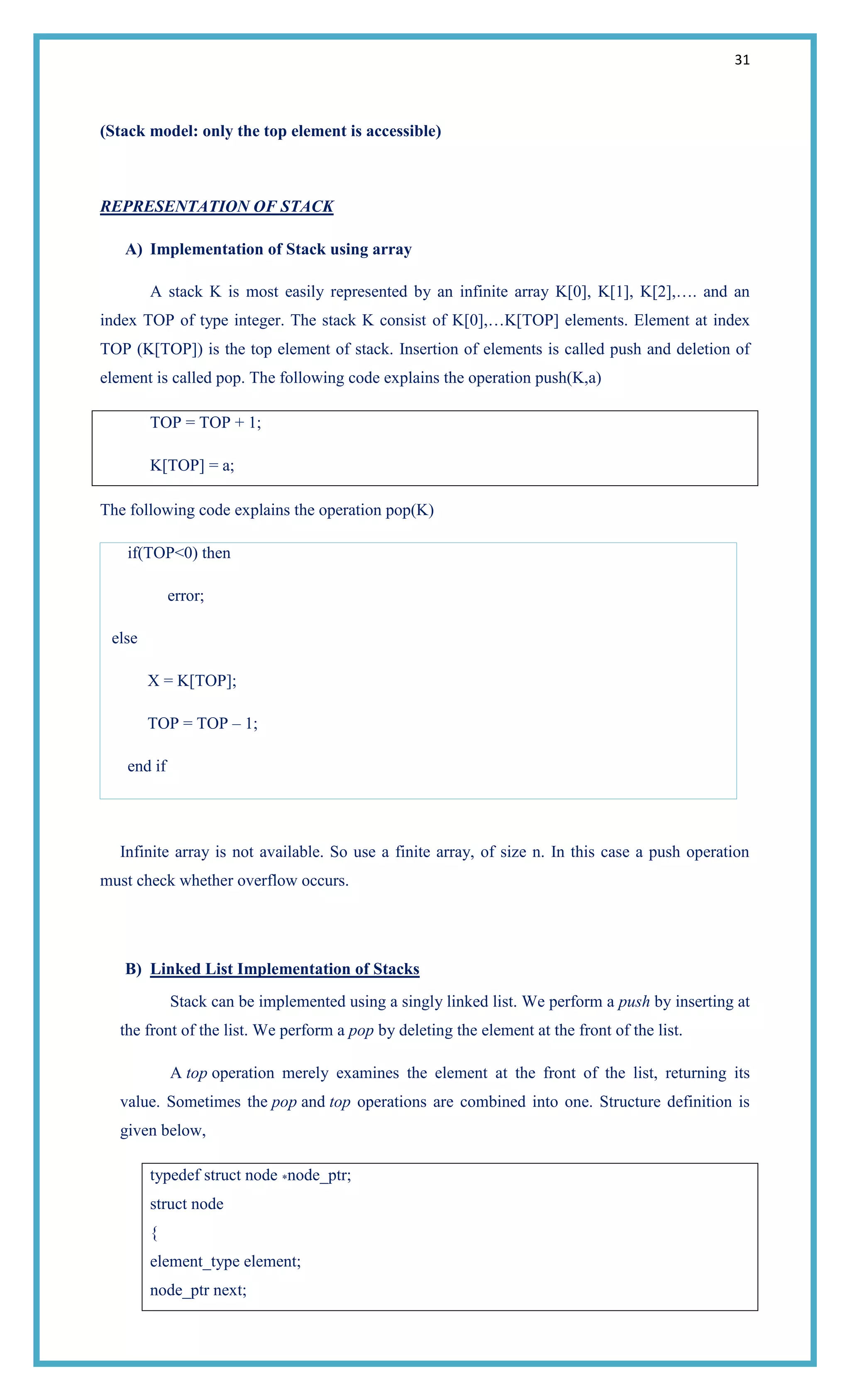 31
(Stack model: only the top element is accessible)
REPRESENTATION OF STACK
A) Implementation of Stack using array
A stack K is most easily represented by an infinite array K[0], K[1], K[2],…. and an
index TOP of type integer. The stack K consist of K[0],…K[TOP] elements. Element at index
TOP (K[TOP]) is the top element of stack. Insertion of elements is called push and deletion of
element is called pop. The following code explains the operation push(K,a)
TOP = TOP + 1;
K[TOP] = a;
The following code explains the operation pop(K)
if(TOP<0) then
error;
else
X = K[TOP];
TOP = TOP – 1;
end if
Infinite array is not available. So use a finite array, of size n. In this case a push operation
must check whether overflow occurs.
B) Linked List Implementation of Stacks
Stack can be implemented using a singly linked list. We perform a push by inserting at
the front of the list. We perform a pop by deleting the element at the front of the list.
A top operation merely examines the element at the front of the list, returning its
value. Sometimes the pop and top operations are combined into one. Structure definition is
given below,
typedef struct node *node_ptr;
struct node
{
element_type element;
node_ptr next;
 