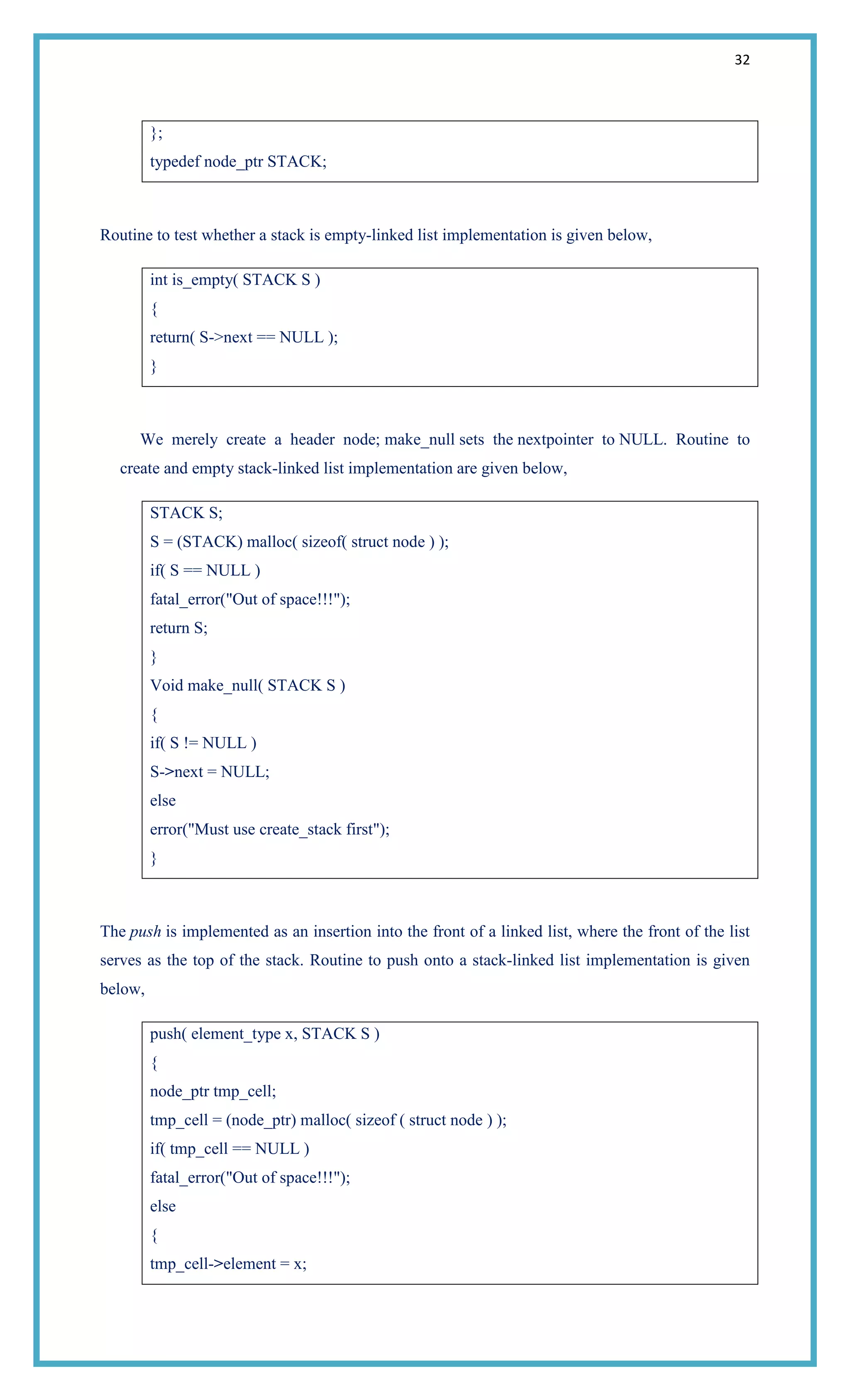 32
};
typedef node_ptr STACK;
Routine to test whether a stack is empty-linked list implementation is given below,
int is_empty( STACK S )
{
return( S->next == NULL );
}
We merely create a header node; make_null sets the nextpointer to NULL. Routine to
create and empty stack-linked list implementation are given below,
STACK S;
S = (STACK) malloc( sizeof( struct node ) );
if( S == NULL )
fatal_error("Out of space!!!");
return S;
}
Void make_null( STACK S )
{
if( S != NULL )
S->next = NULL;
else
error("Must use create_stack first");
}
The push is implemented as an insertion into the front of a linked list, where the front of the list
serves as the top of the stack. Routine to push onto a stack-linked list implementation is given
below,
push( element_type x, STACK S )
{
node_ptr tmp_cell;
tmp_cell = (node_ptr) malloc( sizeof ( struct node ) );
if( tmp_cell == NULL )
fatal_error("Out of space!!!");
else
{
tmp_cell->element = x;
 