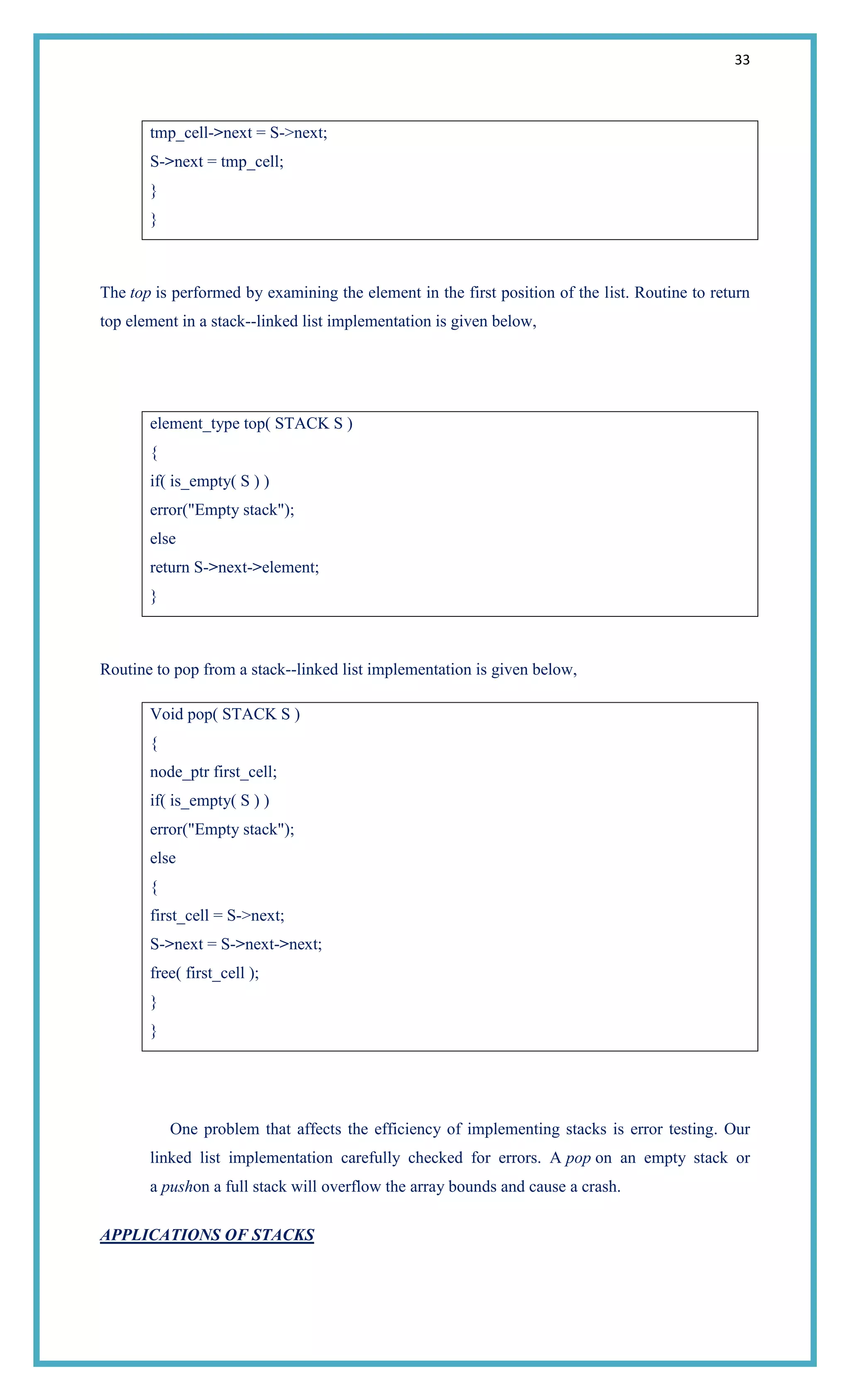33
tmp_cell->next = S->next;
S->next = tmp_cell;
}
}
The top is performed by examining the element in the first position of the list. Routine to return
top element in a stack--linked list implementation is given below,
element_type top( STACK S )
{
if( is_empty( S ) )
error("Empty stack");
else
return S->next->element;
}
Routine to pop from a stack--linked list implementation is given below,
Void pop( STACK S )
{
node_ptr first_cell;
if( is_empty( S ) )
error("Empty stack");
else
{
first_cell = S->next;
S->next = S->next->next;
free( first_cell );
}
}
One problem that affects the efficiency of implementing stacks is error testing. Our
linked list implementation carefully checked for errors. A pop on an empty stack or
a pushon a full stack will overflow the array bounds and cause a crash.
APPLICATIONS OF STACKS
 