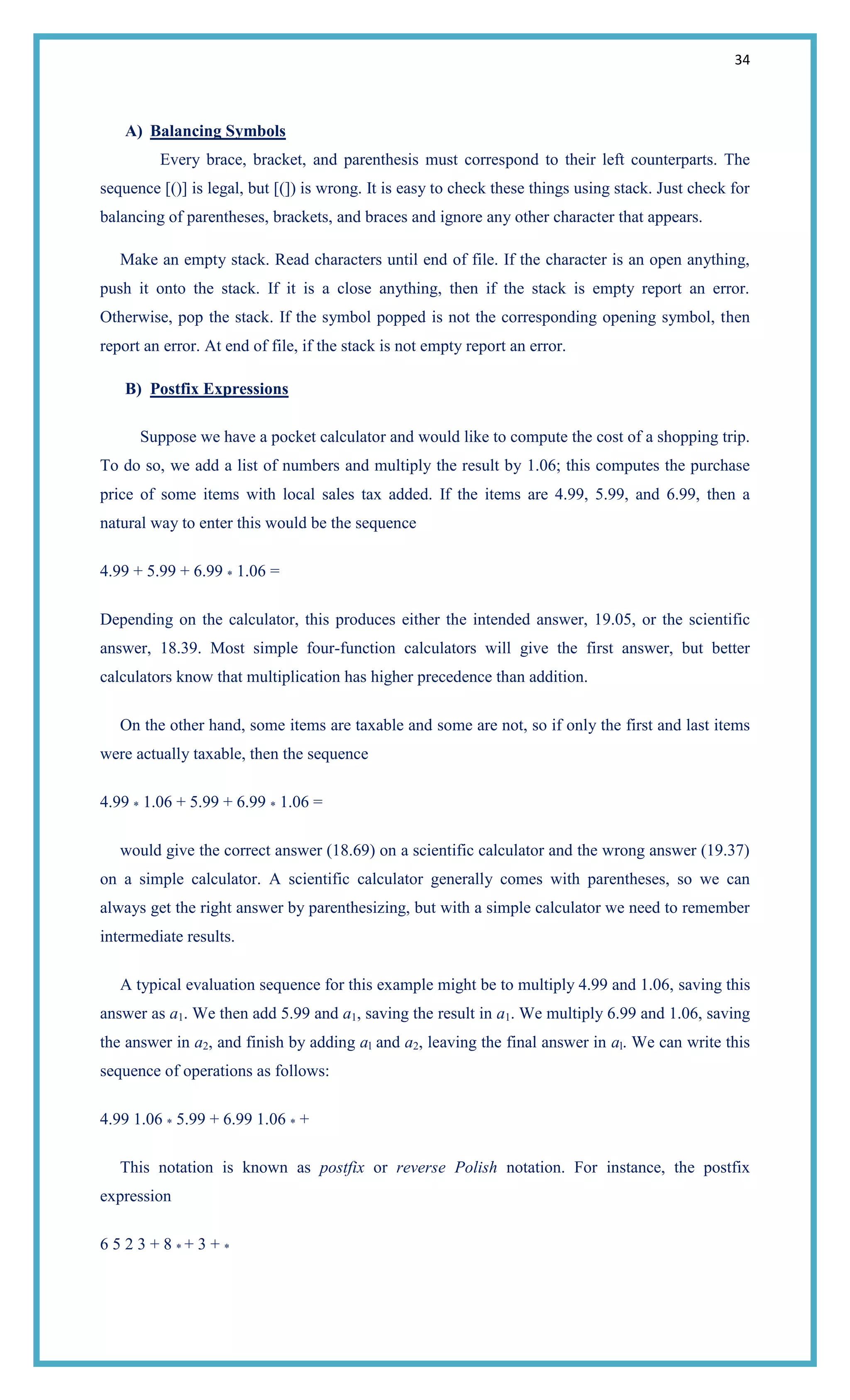 34
A) Balancing Symbols
Every brace, bracket, and parenthesis must correspond to their left counterparts. The
sequence [()] is legal, but [(]) is wrong. It is easy to check these things using stack. Just check for
balancing of parentheses, brackets, and braces and ignore any other character that appears.
Make an empty stack. Read characters until end of file. If the character is an open anything,
push it onto the stack. If it is a close anything, then if the stack is empty report an error.
Otherwise, pop the stack. If the symbol popped is not the corresponding opening symbol, then
report an error. At end of file, if the stack is not empty report an error.
B) Postfix Expressions
Suppose we have a pocket calculator and would like to compute the cost of a shopping trip.
To do so, we add a list of numbers and multiply the result by 1.06; this computes the purchase
price of some items with local sales tax added. If the items are 4.99, 5.99, and 6.99, then a
natural way to enter this would be the sequence
4.99 + 5.99 + 6.99 * 1.06 =
Depending on the calculator, this produces either the intended answer, 19.05, or the scientific
answer, 18.39. Most simple four-function calculators will give the first answer, but better
calculators know that multiplication has higher precedence than addition.
On the other hand, some items are taxable and some are not, so if only the first and last items
were actually taxable, then the sequence
4.99 * 1.06 + 5.99 + 6.99 * 1.06 =
would give the correct answer (18.69) on a scientific calculator and the wrong answer (19.37)
on a simple calculator. A scientific calculator generally comes with parentheses, so we can
always get the right answer by parenthesizing, but with a simple calculator we need to remember
intermediate results.
A typical evaluation sequence for this example might be to multiply 4.99 and 1.06, saving this
answer as a1. We then add 5.99 and a1, saving the result in a1. We multiply 6.99 and 1.06, saving
the answer in a2, and finish by adding al and a2, leaving the final answer in al. We can write this
sequence of operations as follows:
4.99 1.06 * 5.99 + 6.99 1.06 * +
This notation is known as postfix or reverse Polish notation. For instance, the postfix
expression
6 5 2 3 + 8 * + 3 + *
 