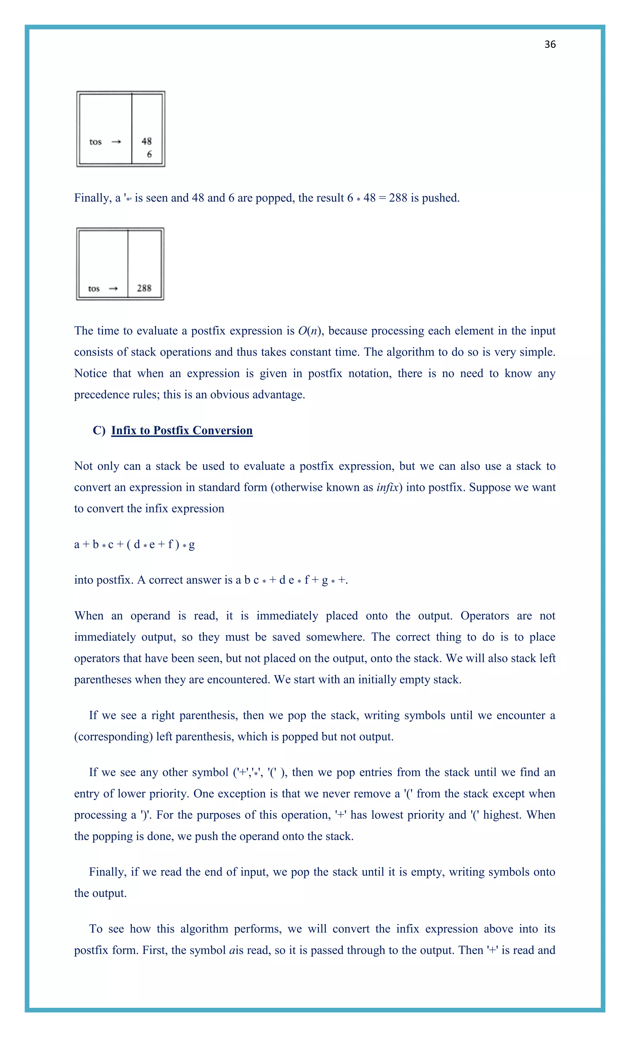 36
Finally, a '*' is seen and 48 and 6 are popped, the result 6 * 48 = 288 is pushed.
The time to evaluate a postfix expression is O(n), because processing each element in the input
consists of stack operations and thus takes constant time. The algorithm to do so is very simple.
Notice that when an expression is given in postfix notation, there is no need to know any
precedence rules; this is an obvious advantage.
C) Infix to Postfix Conversion
Not only can a stack be used to evaluate a postfix expression, but we can also use a stack to
convert an expression in standard form (otherwise known as infix) into postfix. Suppose we want
to convert the infix expression
a + b * c + ( d * e + f ) * g
into postfix. A correct answer is a b c * + d e * f + g * +.
When an operand is read, it is immediately placed onto the output. Operators are not
immediately output, so they must be saved somewhere. The correct thing to do is to place
operators that have been seen, but not placed on the output, onto the stack. We will also stack left
parentheses when they are encountered. We start with an initially empty stack.
If we see a right parenthesis, then we pop the stack, writing symbols until we encounter a
(corresponding) left parenthesis, which is popped but not output.
If we see any other symbol ('+','*', '(' ), then we pop entries from the stack until we find an
entry of lower priority. One exception is that we never remove a '(' from the stack except when
processing a ')'. For the purposes of this operation, '+' has lowest priority and '(' highest. When
the popping is done, we push the operand onto the stack.
Finally, if we read the end of input, we pop the stack until it is empty, writing symbols onto
the output.
To see how this algorithm performs, we will convert the infix expression above into its
postfix form. First, the symbol ais read, so it is passed through to the output. Then '+' is read and
 