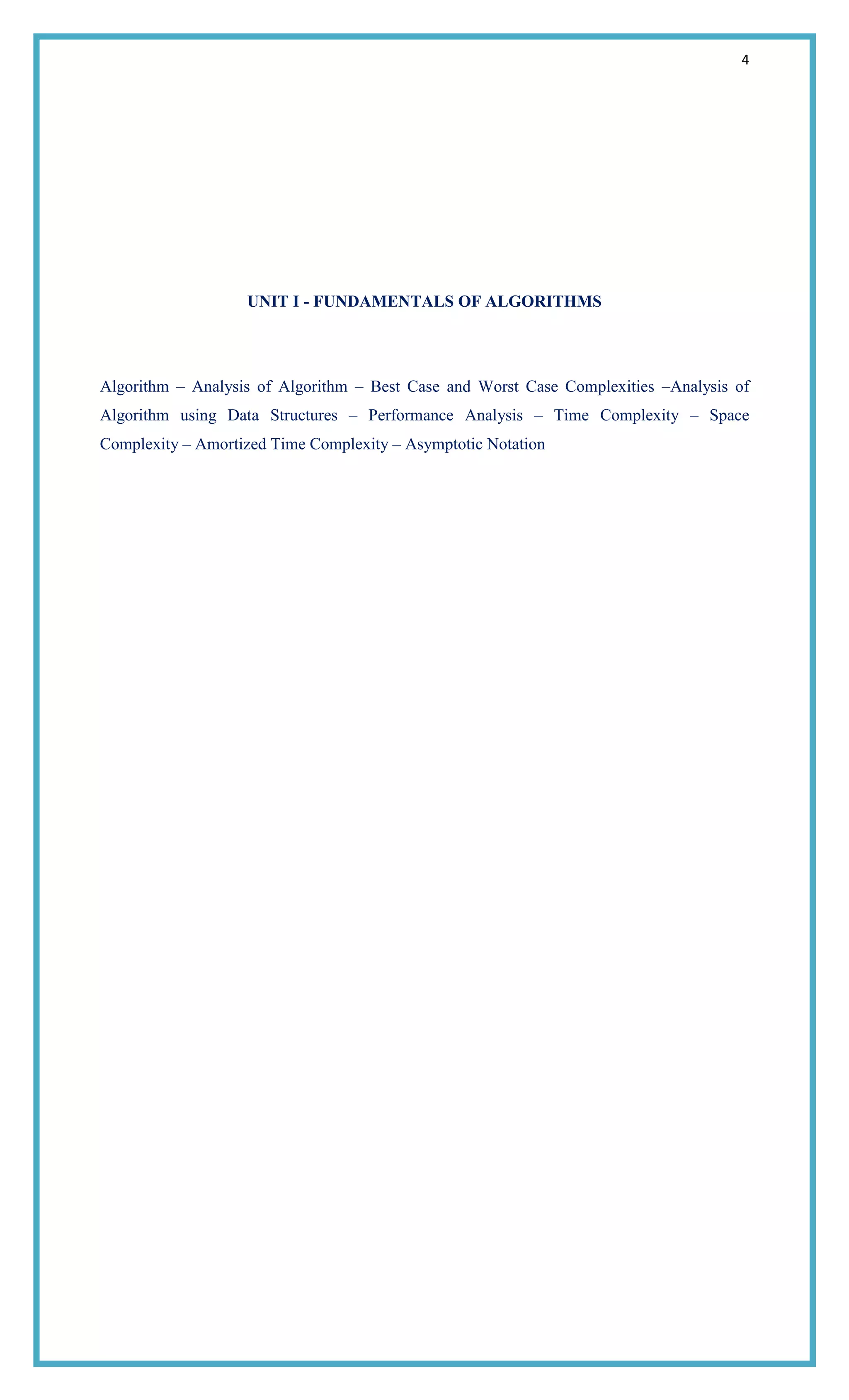 4
UNIT I - FUNDAMENTALS OF ALGORITHMS
Algorithm – Analysis of Algorithm – Best Case and Worst Case Complexities –Analysis of
Algorithm using Data Structures – Performance Analysis – Time Complexity – Space
Complexity – Amortized Time Complexity – Asymptotic Notation
 