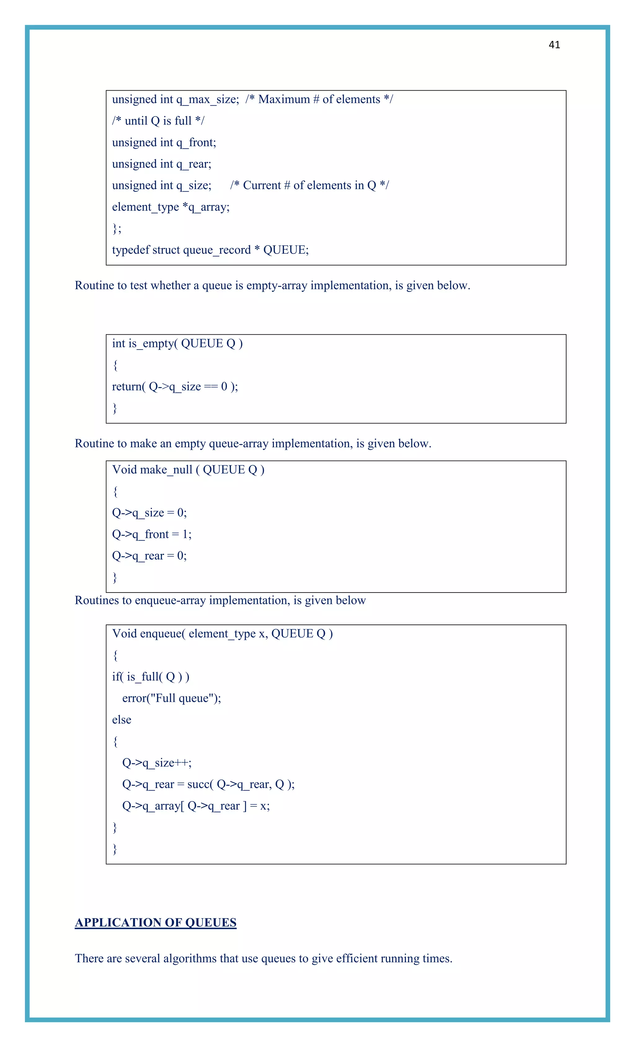 41
unsigned int q_max_size; /* Maximum # of elements */
/* until Q is full */
unsigned int q_front;
unsigned int q_rear;
unsigned int q_size; /* Current # of elements in Q */
element_type *q_array;
};
typedef struct queue_record * QUEUE;
Routine to test whether a queue is empty-array implementation, is given below.
int is_empty( QUEUE Q )
{
return( Q->q_size == 0 );
}
Routine to make an empty queue-array implementation, is given below.
Void make_null ( QUEUE Q )
{
Q->q_size = 0;
Q->q_front = 1;
Q->q_rear = 0;
}
Routines to enqueue-array implementation, is given below
Void enqueue( element_type x, QUEUE Q )
{
if( is_full( Q ) )
error("Full queue");
else
{
Q->q_size++;
Q->q_rear = succ( Q->q_rear, Q );
Q->q_array[ Q->q_rear ] = x;
}
}
APPLICATION OF QUEUES
There are several algorithms that use queues to give efficient running times.
 