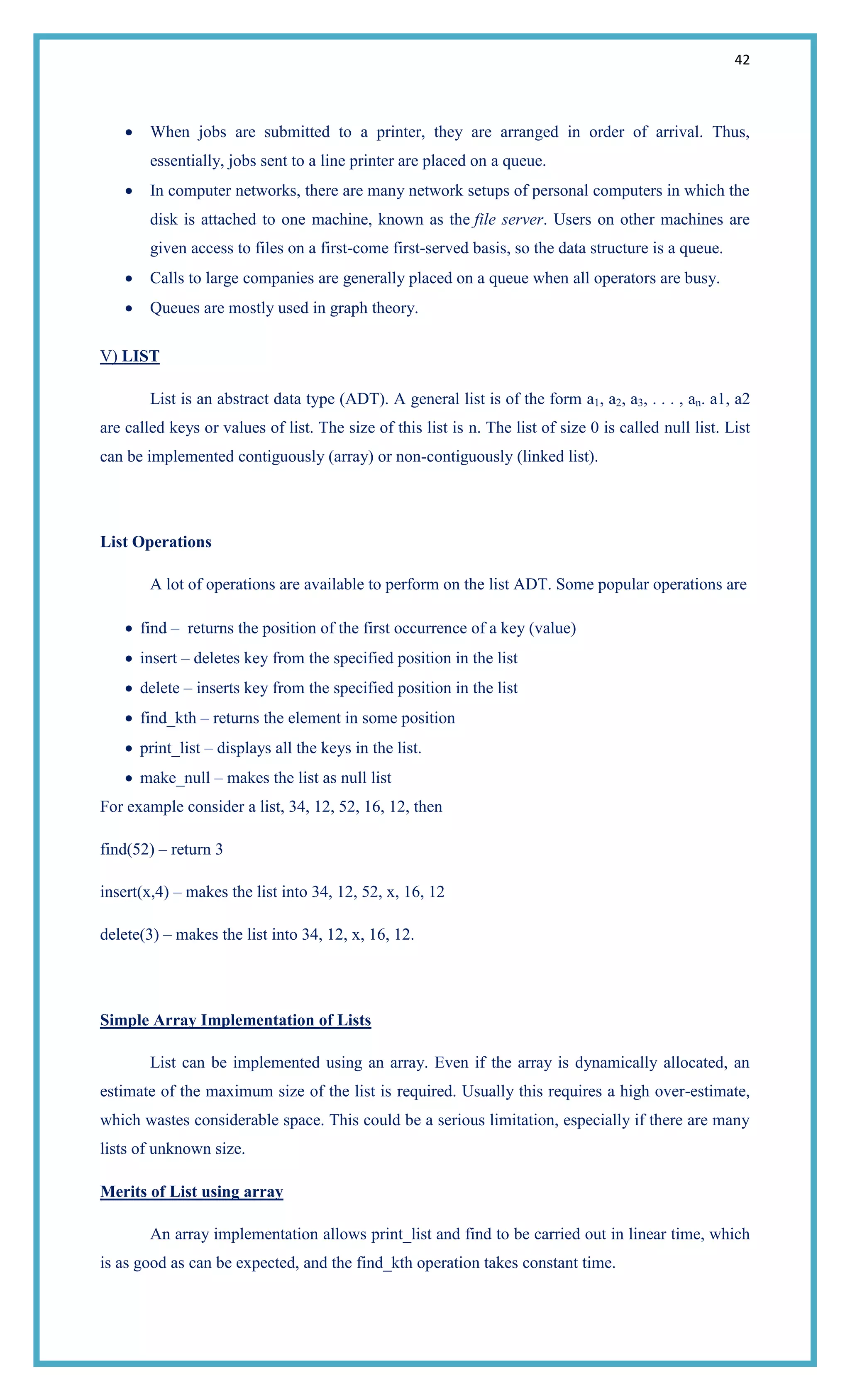 42
When jobs are submitted to a printer, they are arranged in order of arrival. Thus,
essentially, jobs sent to a line printer are placed on a queue.
In computer networks, there are many network setups of personal computers in which the
disk is attached to one machine, known as the file server. Users on other machines are
given access to files on a first-come first-served basis, so the data structure is a queue.
Calls to large companies are generally placed on a queue when all operators are busy.
Queues are mostly used in graph theory.
V) LIST
List is an abstract data type (ADT). A general list is of the form a1, a2, a3, . . . , an. a1, a2
are called keys or values of list. The size of this list is n. The list of size 0 is called null list. List
can be implemented contiguously (array) or non-contiguously (linked list).
List Operations
A lot of operations are available to perform on the list ADT. Some popular operations are
find – returns the position of the first occurrence of a key (value)
insert – deletes key from the specified position in the list
delete – inserts key from the specified position in the list
find_kth – returns the element in some position
print_list – displays all the keys in the list.
make_null – makes the list as null list
For example consider a list, 34, 12, 52, 16, 12, then
find(52) – return 3
insert(x,4) – makes the list into 34, 12, 52, x, 16, 12
delete(3) – makes the list into 34, 12, x, 16, 12.
Simple Array Implementation of Lists
List can be implemented using an array. Even if the array is dynamically allocated, an
estimate of the maximum size of the list is required. Usually this requires a high over-estimate,
which wastes considerable space. This could be a serious limitation, especially if there are many
lists of unknown size.
Merits of List using array
An array implementation allows print_list and find to be carried out in linear time, which
is as good as can be expected, and the find_kth operation takes constant time.
 