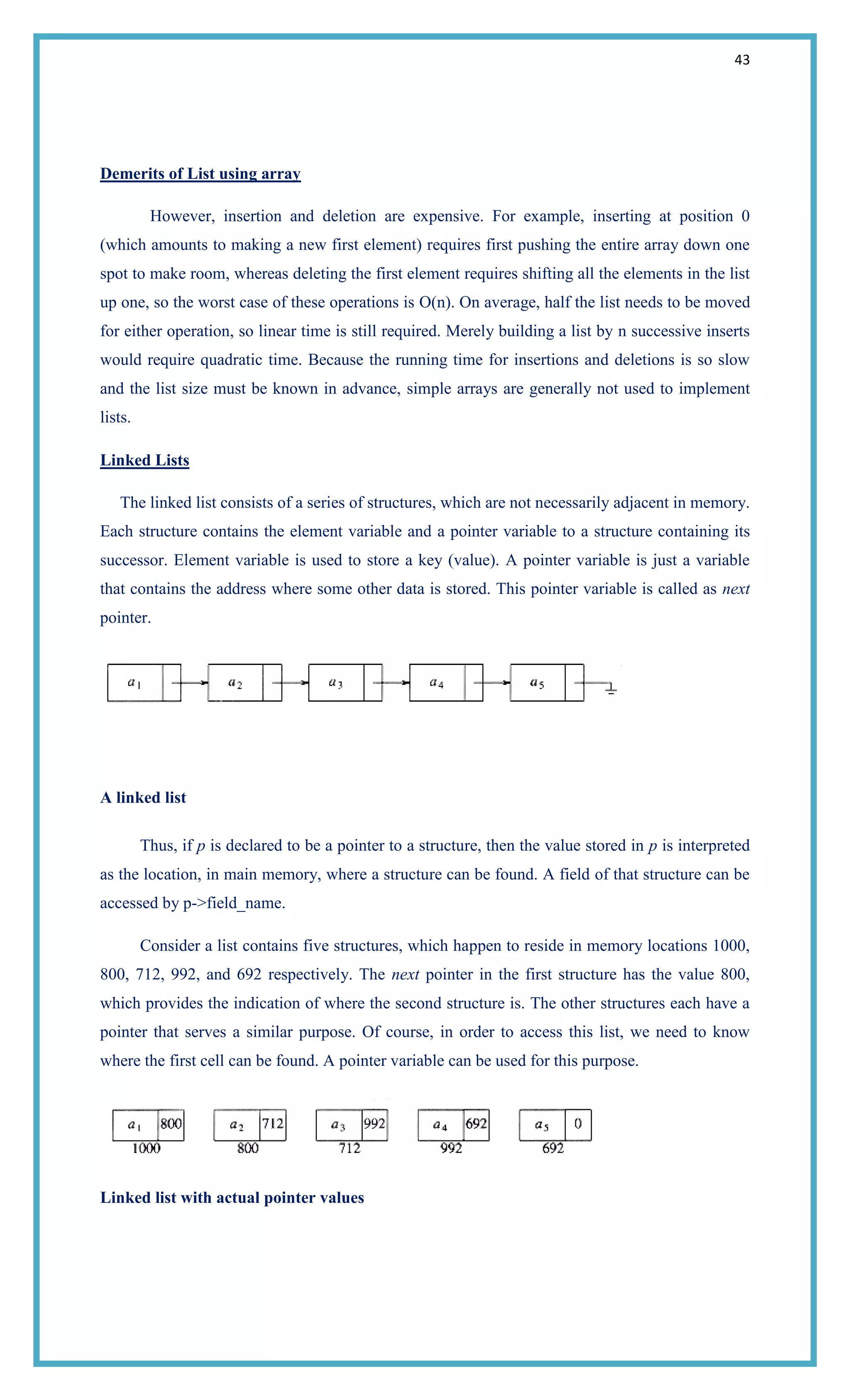 43
Demerits of List using array
However, insertion and deletion are expensive. For example, inserting at position 0
(which amounts to making a new first element) requires first pushing the entire array down one
spot to make room, whereas deleting the first element requires shifting all the elements in the list
up one, so the worst case of these operations is O(n). On average, half the list needs to be moved
for either operation, so linear time is still required. Merely building a list by n successive inserts
would require quadratic time. Because the running time for insertions and deletions is so slow
and the list size must be known in advance, simple arrays are generally not used to implement
lists.
Linked Lists
The linked list consists of a series of structures, which are not necessarily adjacent in memory.
Each structure contains the element variable and a pointer variable to a structure containing its
successor. Element variable is used to store a key (value). A pointer variable is just a variable
that contains the address where some other data is stored. This pointer variable is called as next
pointer.
A linked list
Thus, if p is declared to be a pointer to a structure, then the value stored in p is interpreted
as the location, in main memory, where a structure can be found. A field of that structure can be
accessed by p->field_name.
Consider a list contains five structures, which happen to reside in memory locations 1000,
800, 712, 992, and 692 respectively. The next pointer in the first structure has the value 800,
which provides the indication of where the second structure is. The other structures each have a
pointer that serves a similar purpose. Of course, in order to access this list, we need to know
where the first cell can be found. A pointer variable can be used for this purpose.
Linked list with actual pointer values
 
