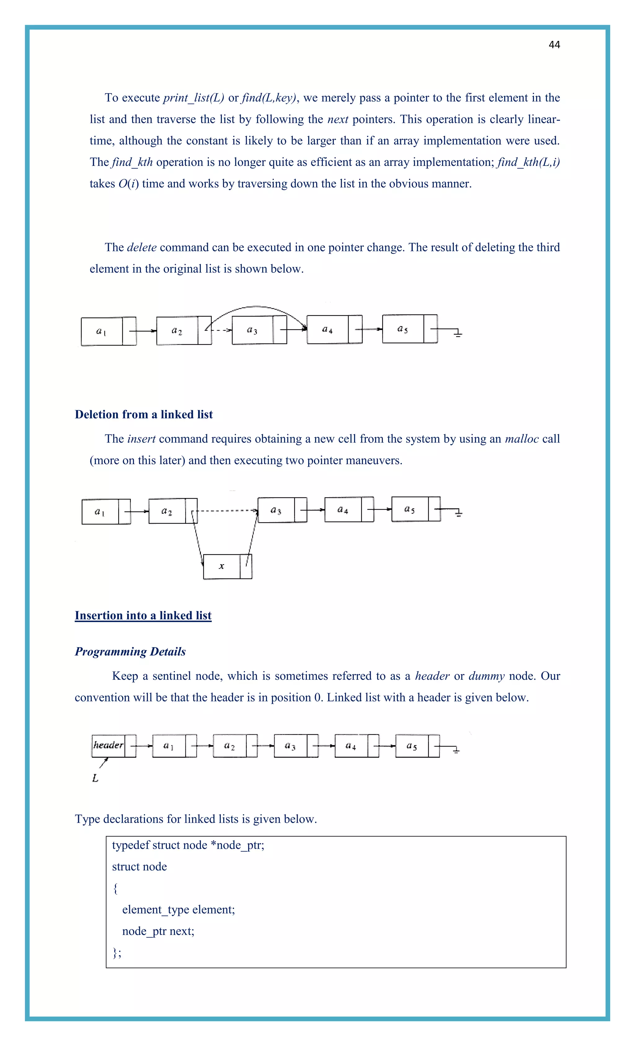 44
To execute print_list(L) or find(L,key), we merely pass a pointer to the first element in the
list and then traverse the list by following the next pointers. This operation is clearly linear-
time, although the constant is likely to be larger than if an array implementation were used.
The find_kth operation is no longer quite as efficient as an array implementation; find_kth(L,i)
takes O(i) time and works by traversing down the list in the obvious manner.
The delete command can be executed in one pointer change. The result of deleting the third
element in the original list is shown below.
Deletion from a linked list
The insert command requires obtaining a new cell from the system by using an malloc call
(more on this later) and then executing two pointer maneuvers.
Insertion into a linked list
Programming Details
Keep a sentinel node, which is sometimes referred to as a header or dummy node. Our
convention will be that the header is in position 0. Linked list with a header is given below.
Type declarations for linked lists is given below.
typedef struct node *node_ptr;
struct node
{
element_type element;
node_ptr next;
};
 