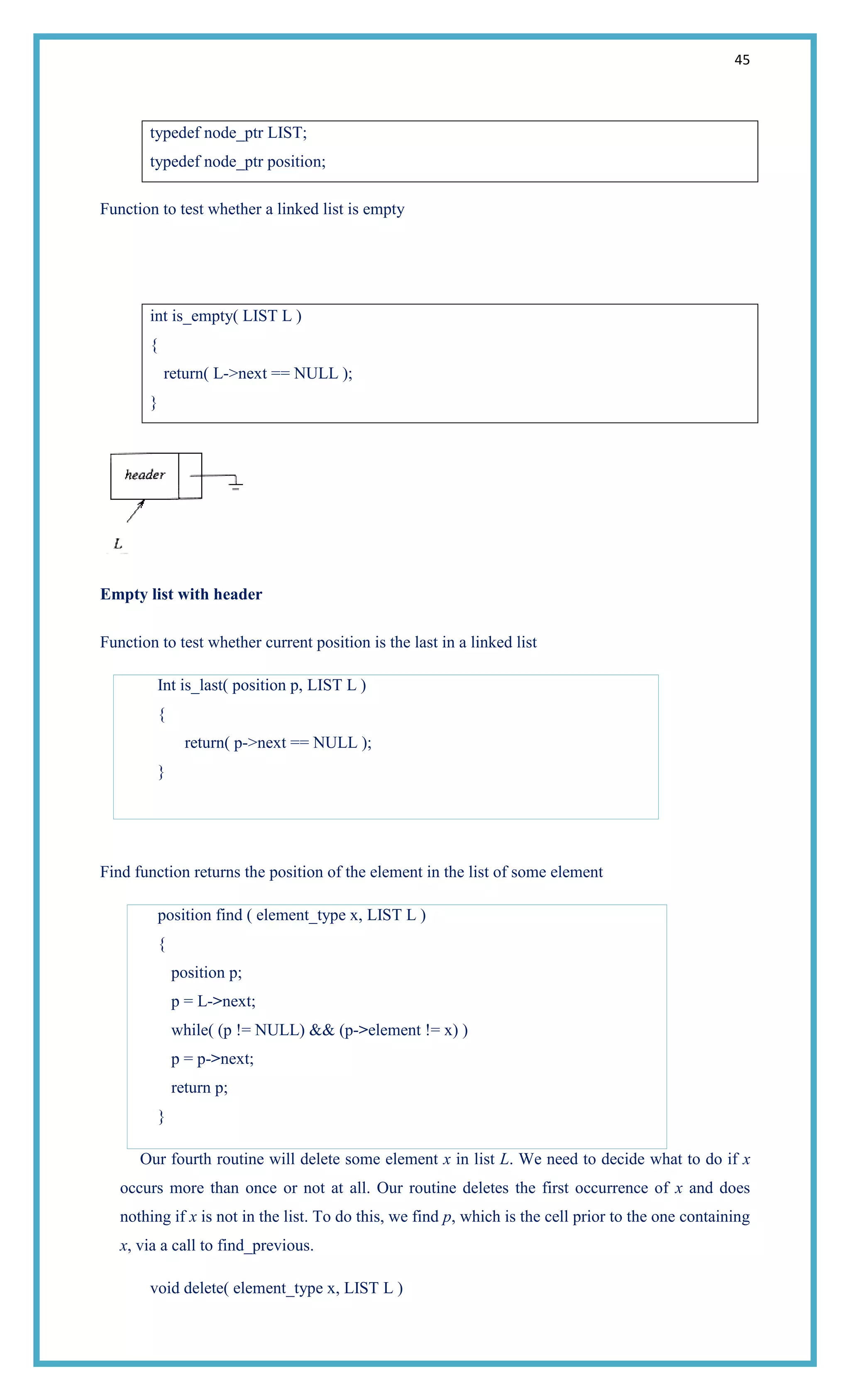 45
typedef node_ptr LIST;
typedef node_ptr position;
Function to test whether a linked list is empty
int is_empty( LIST L )
{
return( L->next == NULL );
}
Empty list with header
Function to test whether current position is the last in a linked list
Int is_last( position p, LIST L )
{
return( p->next == NULL );
}
Find function returns the position of the element in the list of some element
position find ( element_type x, LIST L )
{
position p;
p = L->next;
while( (p != NULL) && (p->element != x) )
p = p->next;
return p;
}
Our fourth routine will delete some element x in list L. We need to decide what to do if x
occurs more than once or not at all. Our routine deletes the first occurrence of x and does
nothing if x is not in the list. To do this, we find p, which is the cell prior to the one containing
x, via a call to find_previous.
void delete( element_type x, LIST L )
 