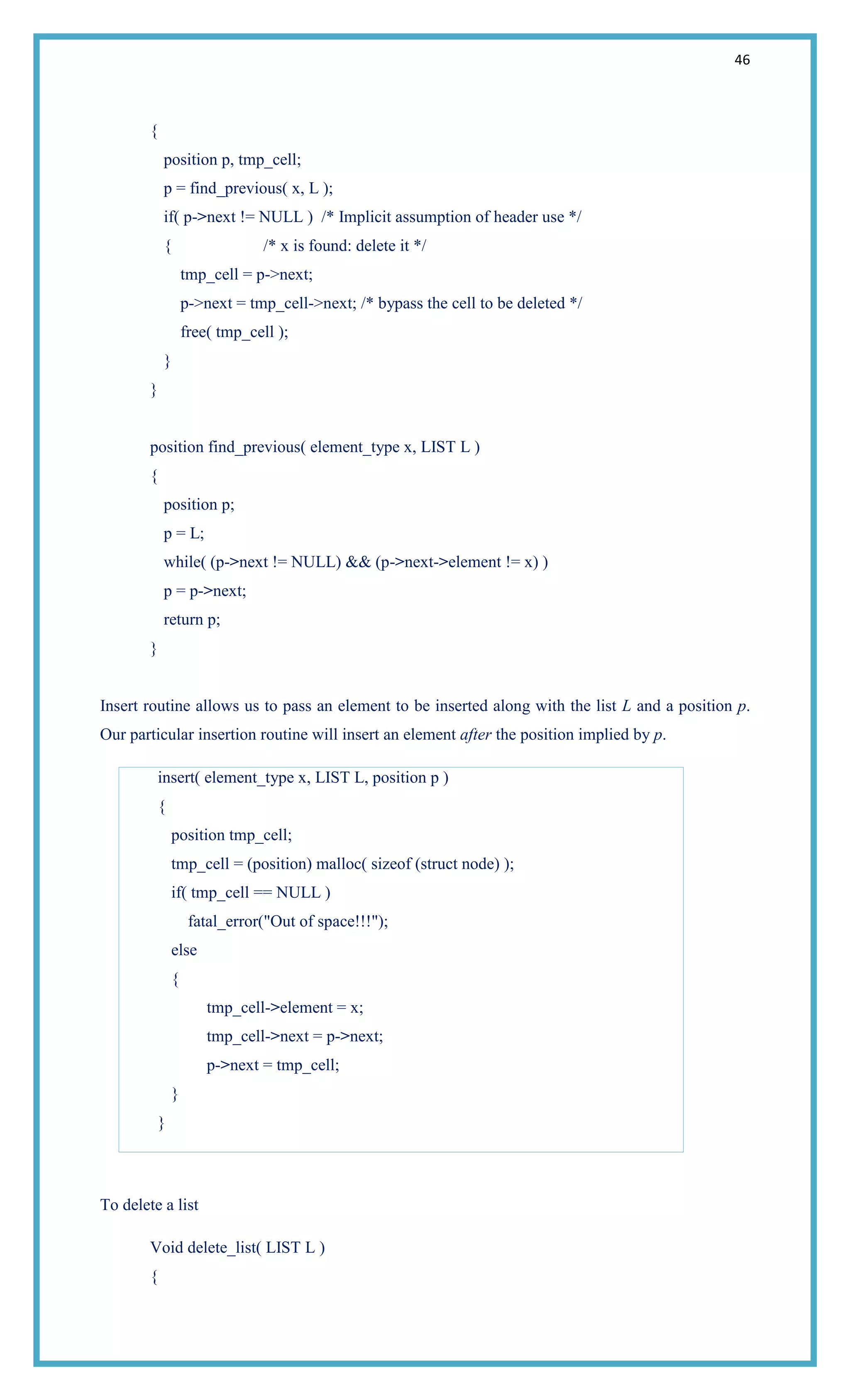 46
{
position p, tmp_cell;
p = find_previous( x, L );
if( p->next != NULL ) /* Implicit assumption of header use */
{ /* x is found: delete it */
tmp_cell = p->next;
p->next = tmp_cell->next; /* bypass the cell to be deleted */
free( tmp_cell );
}
}
position find_previous( element_type x, LIST L )
{
position p;
p = L;
while( (p->next != NULL) && (p->next->element != x) )
p = p->next;
return p;
}
Insert routine allows us to pass an element to be inserted along with the list L and a position p.
Our particular insertion routine will insert an element after the position implied by p.
insert( element_type x, LIST L, position p )
{
position tmp_cell;
tmp_cell = (position) malloc( sizeof (struct node) );
if( tmp_cell == NULL )
fatal_error("Out of space!!!");
else
{
tmp_cell->element = x;
tmp_cell->next = p->next;
p->next = tmp_cell;
}
}
To delete a list
Void delete_list( LIST L )
{
 