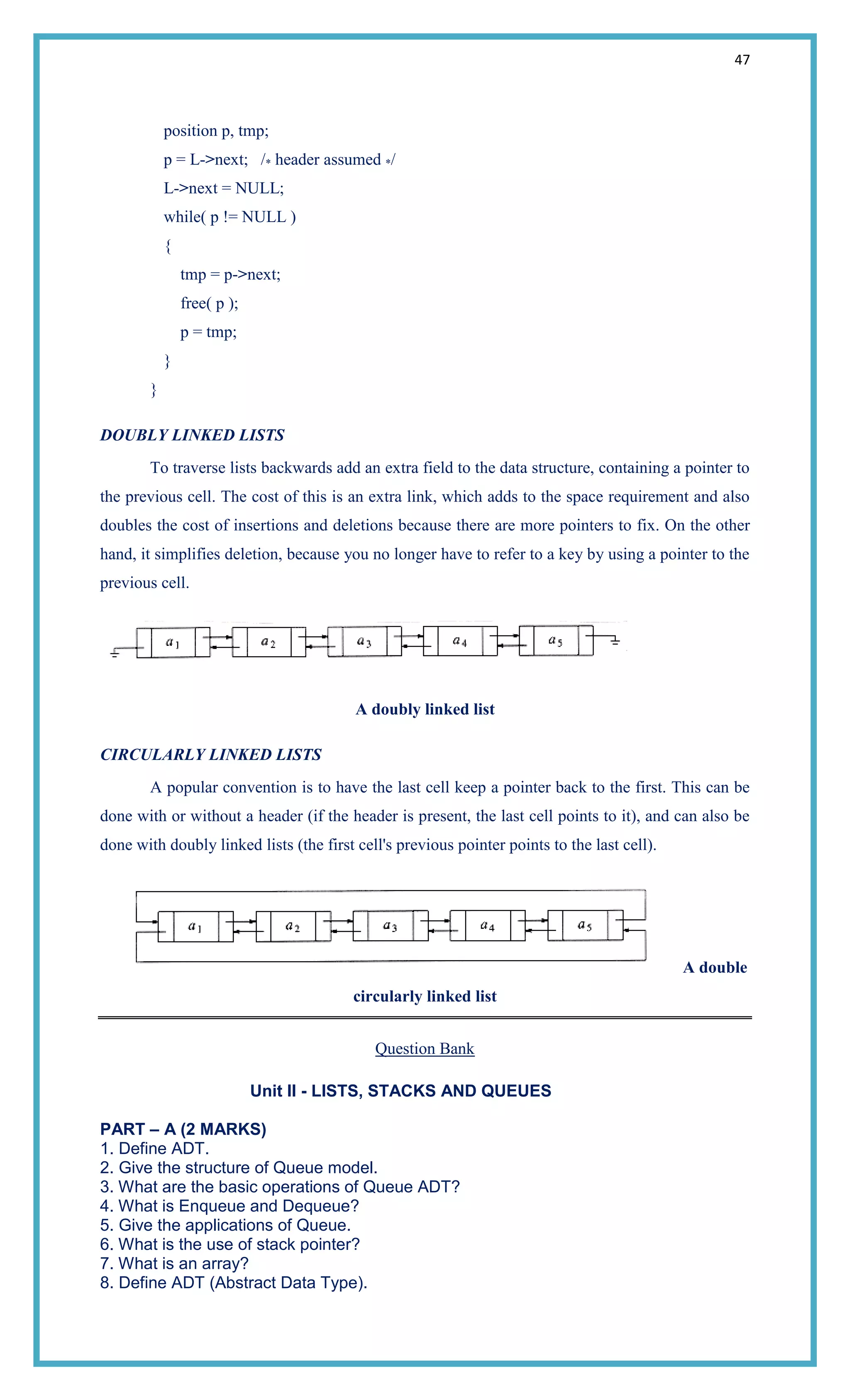 47
position p, tmp;
p = L->next; /* header assumed */
L->next = NULL;
while( p != NULL )
{
tmp = p->next;
free( p );
p = tmp;
}
}
DOUBLY LINKED LISTS
To traverse lists backwards add an extra field to the data structure, containing a pointer to
the previous cell. The cost of this is an extra link, which adds to the space requirement and also
doubles the cost of insertions and deletions because there are more pointers to fix. On the other
hand, it simplifies deletion, because you no longer have to refer to a key by using a pointer to the
previous cell.
A doubly linked list
CIRCULARLY LINKED LISTS
A popular convention is to have the last cell keep a pointer back to the first. This can be
done with or without a header (if the header is present, the last cell points to it), and can also be
done with doubly linked lists (the first cell's previous pointer points to the last cell).
A double
circularly linked list
Question Bank
Unit II - LISTS, STACKS AND QUEUES
PART – A (2 MARKS)
1. Define ADT.
2. Give the structure of Queue model.
3. What are the basic operations of Queue ADT?
4. What is Enqueue and Dequeue?
5. Give the applications of Queue.
6. What is the use of stack pointer?
7. What is an array?
8. Define ADT (Abstract Data Type).
 