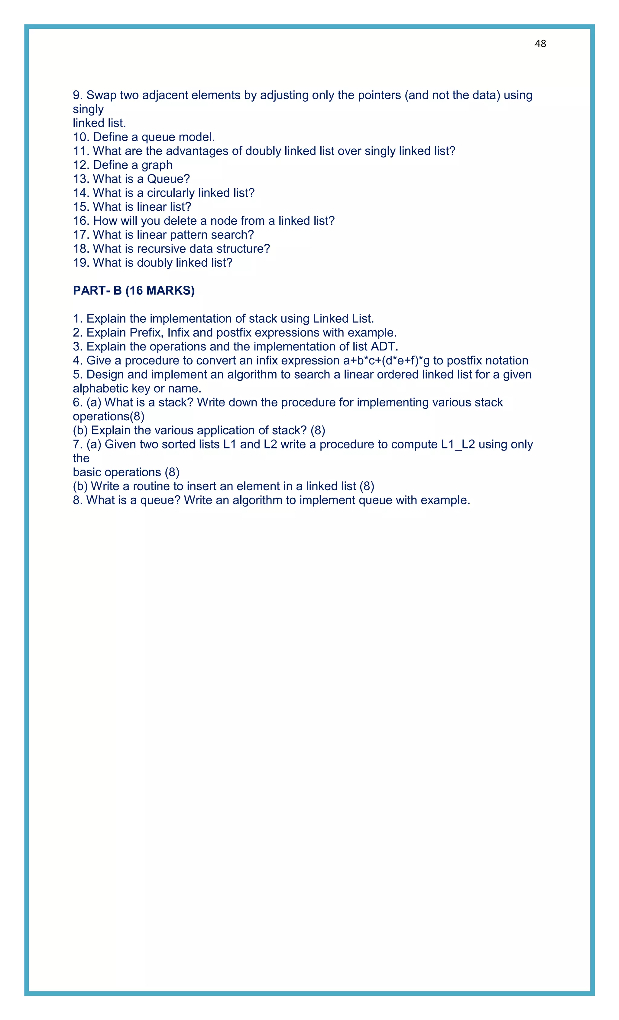 48
9. Swap two adjacent elements by adjusting only the pointers (and not the data) using
singly
linked list.
10. Define a queue model.
11. What are the advantages of doubly linked list over singly linked list?
12. Define a graph
13. What is a Queue?
14. What is a circularly linked list?
15. What is linear list?
16. How will you delete a node from a linked list?
17. What is linear pattern search?
18. What is recursive data structure?
19. What is doubly linked list?
PART- B (16 MARKS)
1. Explain the implementation of stack using Linked List.
2. Explain Prefix, Infix and postfix expressions with example.
3. Explain the operations and the implementation of list ADT.
4. Give a procedure to convert an infix expression a+b*c+(d*e+f)*g to postfix notation
5. Design and implement an algorithm to search a linear ordered linked list for a given
alphabetic key or name.
6. (a) What is a stack? Write down the procedure for implementing various stack
operations(8)
(b) Explain the various application of stack? (8)
7. (a) Given two sorted lists L1 and L2 write a procedure to compute L1_L2 using only
the
basic operations (8)
(b) Write a routine to insert an element in a linked list (8)
8. What is a queue? Write an algorithm to implement queue with example.
 