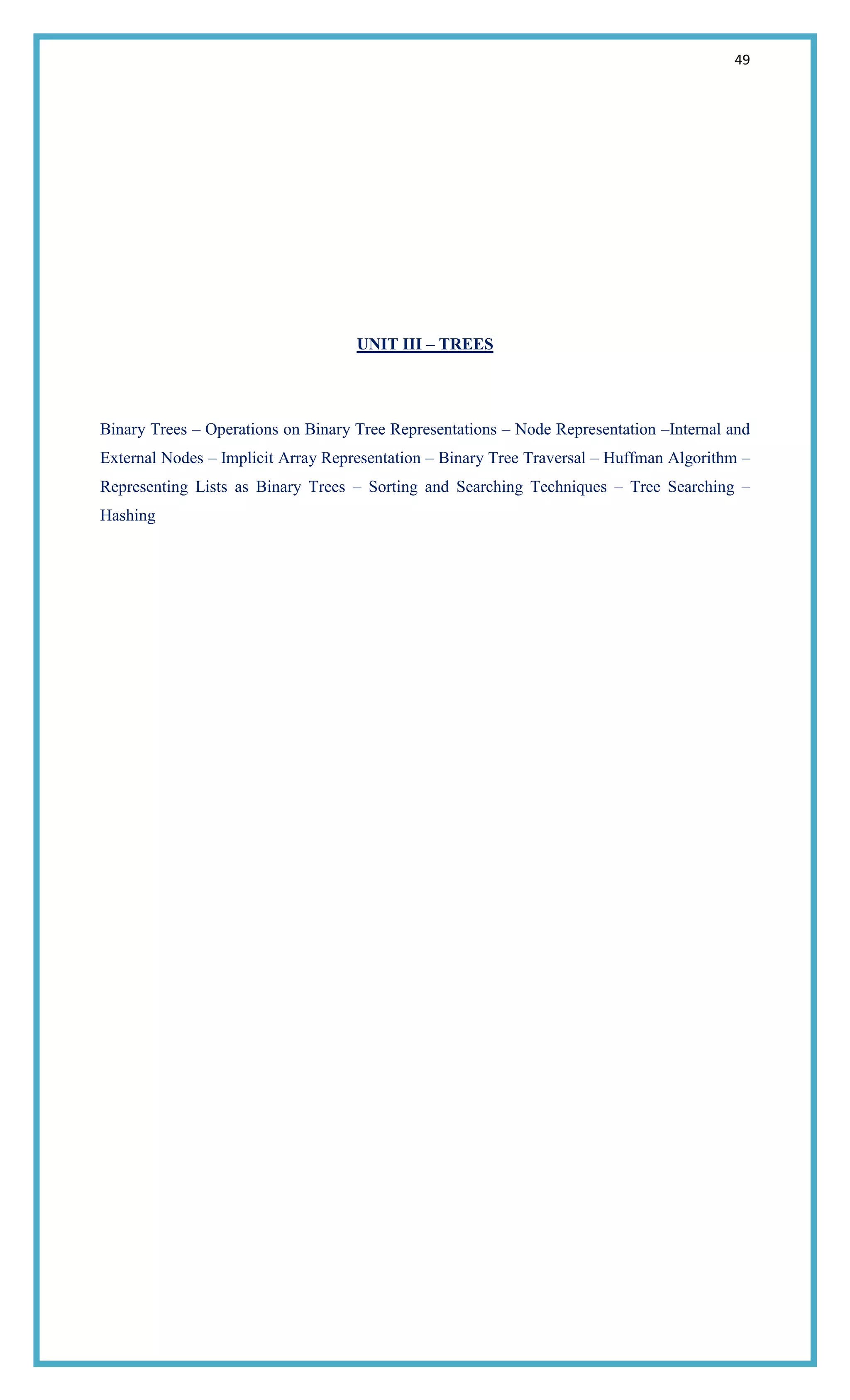 49
UNIT III – TREES
Binary Trees – Operations on Binary Tree Representations – Node Representation –Internal and
External Nodes – Implicit Array Representation – Binary Tree Traversal – Huffman Algorithm –
Representing Lists as Binary Trees – Sorting and Searching Techniques – Tree Searching –
Hashing
 