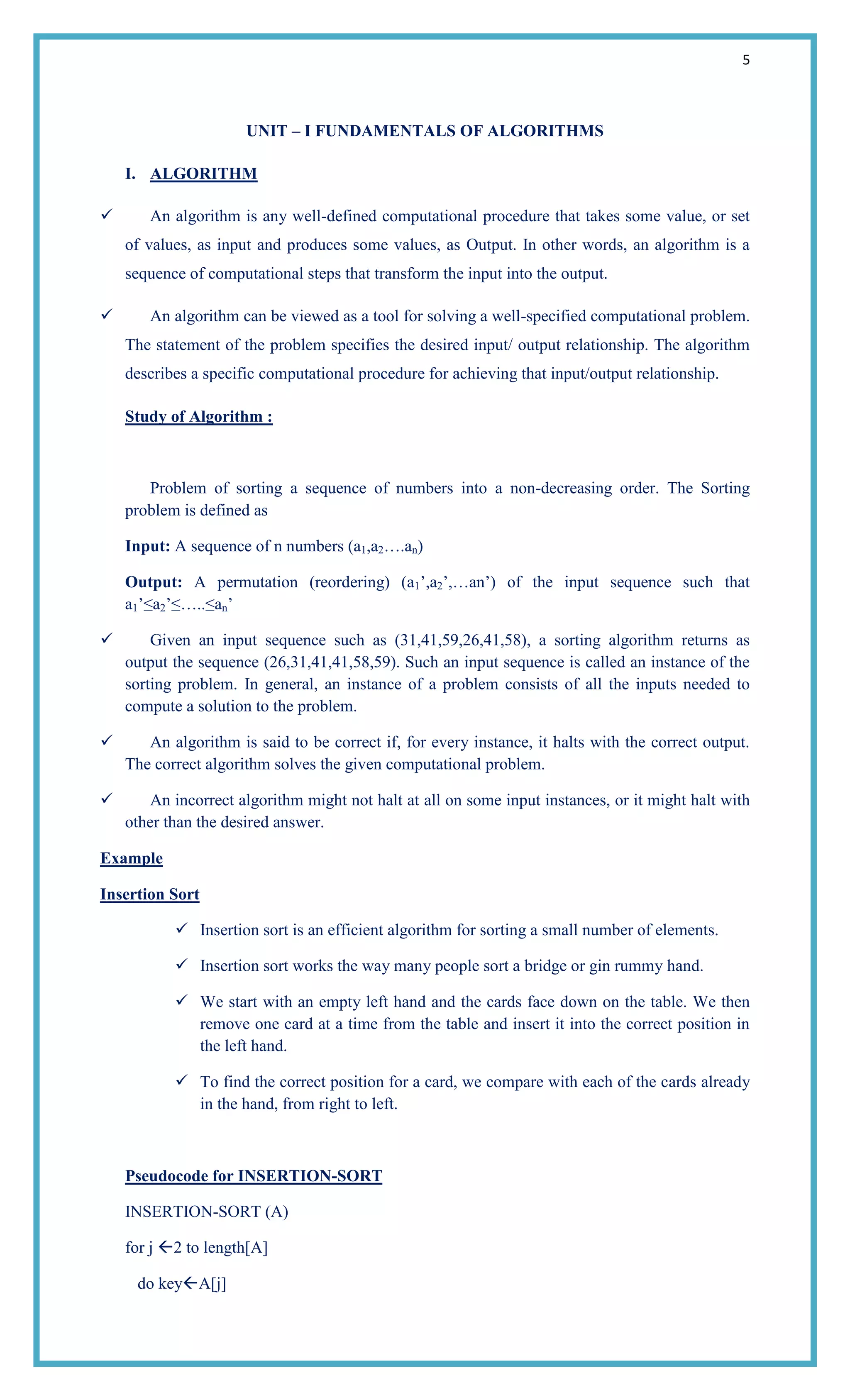 5
UNIT – I FUNDAMENTALS OF ALGORITHMS
I. ALGORITHM
 An algorithm is any well-defined computational procedure that takes some value, or set
of values, as input and produces some values, as Output. In other words, an algorithm is a
sequence of computational steps that transform the input into the output.
 An algorithm can be viewed as a tool for solving a well-specified computational problem.
The statement of the problem specifies the desired input/ output relationship. The algorithm
describes a specific computational procedure for achieving that input/output relationship.
Study of Algorithm :
Problem of sorting a sequence of numbers into a non-decreasing order. The Sorting
problem is defined as
Input: A sequence of n numbers (a1,a2….an)
Output: A permutation (reordering) (a1‘,a2‘,…an‘) of the input sequence such that
a1‘≤a2‘≤…..≤an‘
 Given an input sequence such as (31,41,59,26,41,58), a sorting algorithm returns as
output the sequence (26,31,41,41,58,59). Such an input sequence is called an instance of the
sorting problem. In general, an instance of a problem consists of all the inputs needed to
compute a solution to the problem.
 An algorithm is said to be correct if, for every instance, it halts with the correct output.
The correct algorithm solves the given computational problem.
 An incorrect algorithm might not halt at all on some input instances, or it might halt with
other than the desired answer.
Example
Insertion Sort
 Insertion sort is an efficient algorithm for sorting a small number of elements.
 Insertion sort works the way many people sort a bridge or gin rummy hand.
 We start with an empty left hand and the cards face down on the table. We then
remove one card at a time from the table and insert it into the correct position in
the left hand.
 To find the correct position for a card, we compare with each of the cards already
in the hand, from right to left.
Pseudocode for INSERTION-SORT
INSERTION-SORT (A)
for j 2 to length[A]
do keyA[j]
 