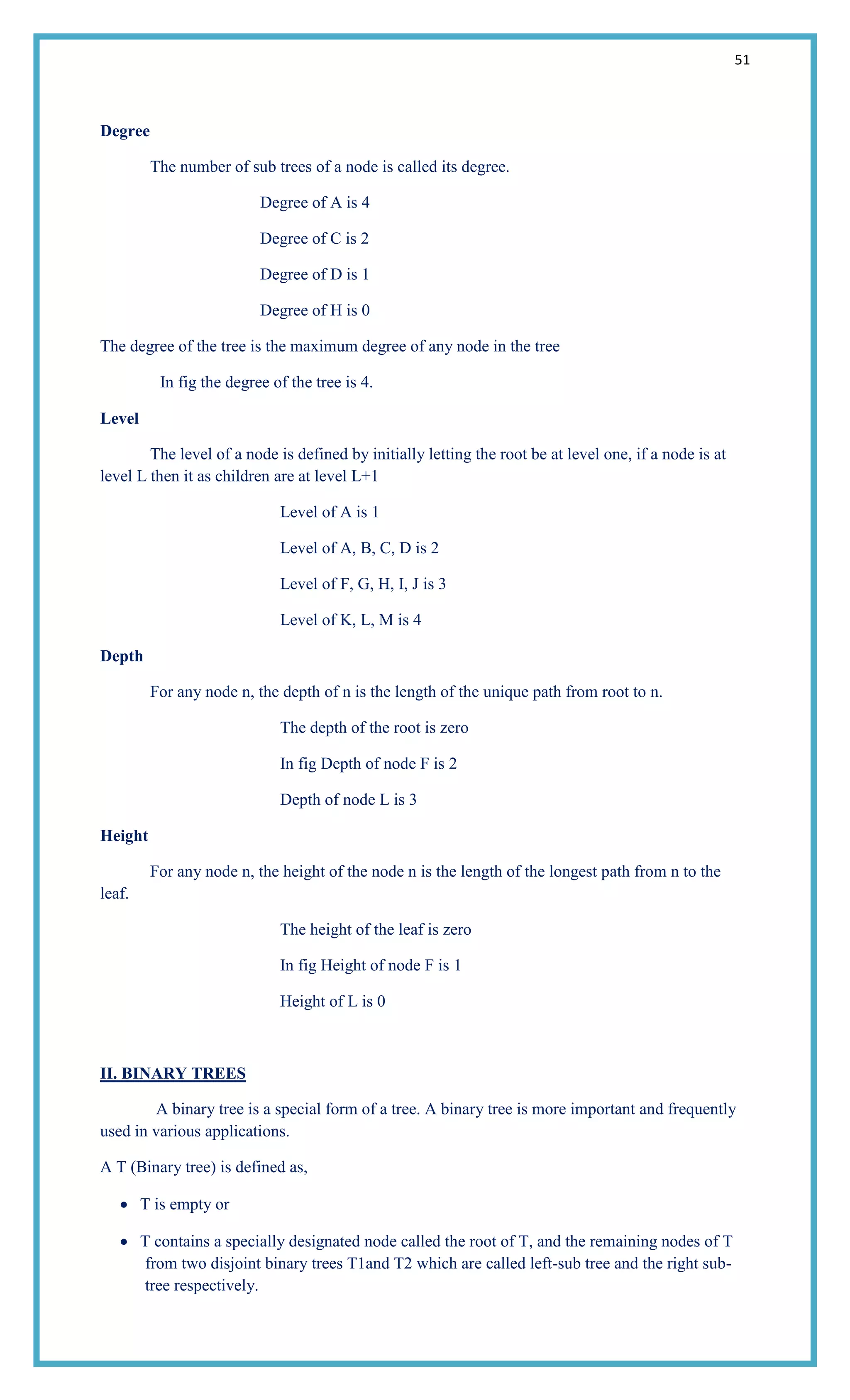 51
Degree
The number of sub trees of a node is called its degree.
Degree of A is 4
Degree of C is 2
Degree of D is 1
Degree of H is 0
The degree of the tree is the maximum degree of any node in the tree
In fig the degree of the tree is 4.
Level
The level of a node is defined by initially letting the root be at level one, if a node is at
level L then it as children are at level L+1
Level of A is 1
Level of A, B, C, D is 2
Level of F, G, H, I, J is 3
Level of K, L, M is 4
Depth
For any node n, the depth of n is the length of the unique path from root to n.
The depth of the root is zero
In fig Depth of node F is 2
Depth of node L is 3
Height
For any node n, the height of the node n is the length of the longest path from n to the
leaf.
The height of the leaf is zero
In fig Height of node F is 1
Height of L is 0
II. BINARY TREES
A binary tree is a special form of a tree. A binary tree is more important and frequently
used in various applications.
A T (Binary tree) is defined as,
T is empty or
T contains a specially designated node called the root of T, and the remaining nodes of T
from two disjoint binary trees T1and T2 which are called left-sub tree and the right sub-
tree respectively.
 