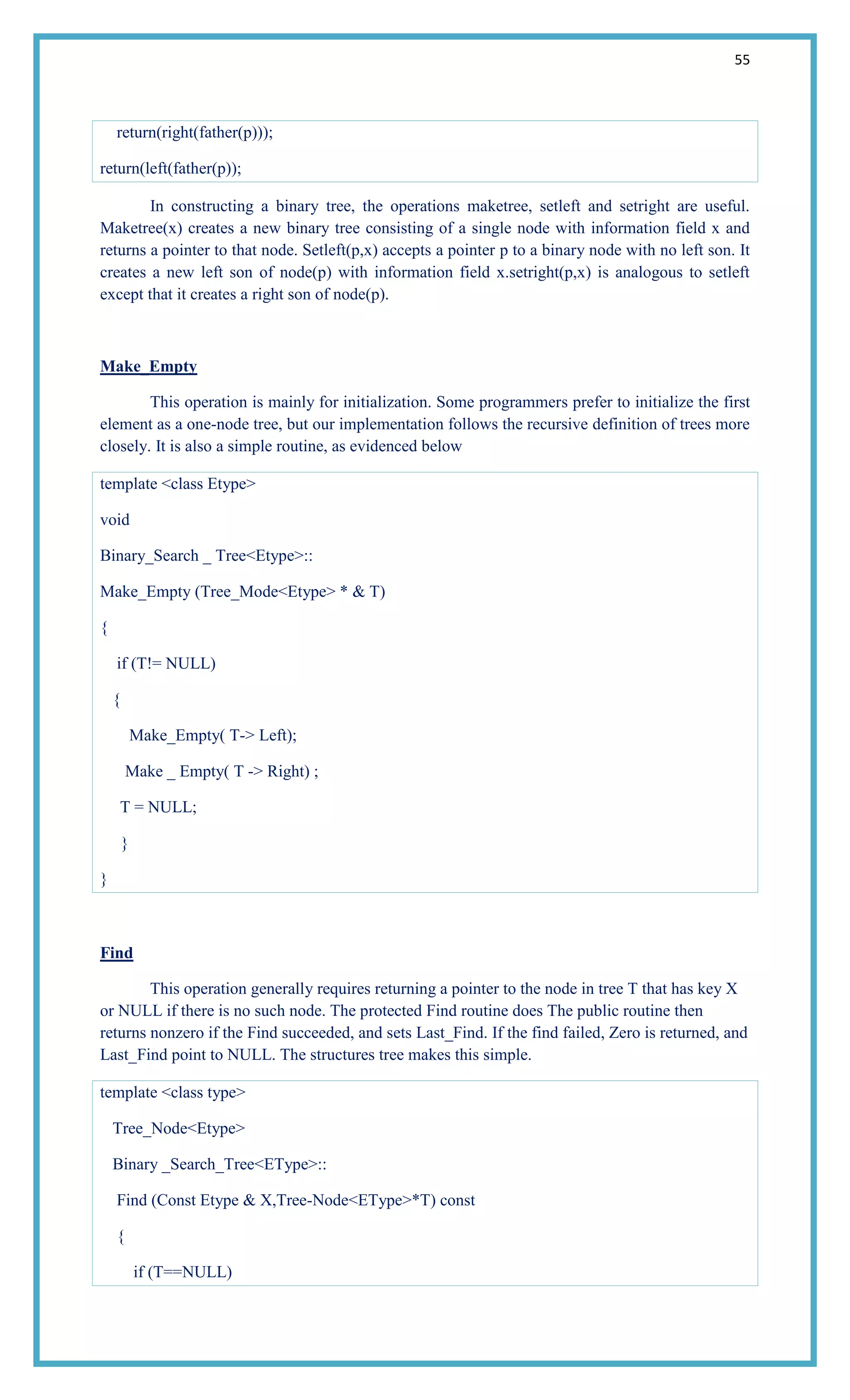 55
return(right(father(p)));
return(left(father(p));
In constructing a binary tree, the operations maketree, setleft and setright are useful.
Maketree(x) creates a new binary tree consisting of a single node with information field x and
returns a pointer to that node. Setleft(p,x) accepts a pointer p to a binary node with no left son. It
creates a new left son of node(p) with information field x.setright(p,x) is analogous to setleft
except that it creates a right son of node(p).
Make_Empty
This operation is mainly for initialization. Some programmers prefer to initialize the first
element as a one-node tree, but our implementation follows the recursive definition of trees more
closely. It is also a simple routine, as evidenced below
template <class Etype>
void
Binary_Search _ Tree<Etype>::
Make_Empty (Tree_Mode<Etype> * & T)
{
if (T!= NULL)
{
Make_Empty( T-> Left);
Make _ Empty( T -> Right) ;
T = NULL;
}
}
Find
This operation generally requires returning a pointer to the node in tree T that has key X
or NULL if there is no such node. The protected Find routine does The public routine then
returns nonzero if the Find succeeded, and sets Last_Find. If the find failed, Zero is returned, and
Last_Find point to NULL. The structures tree makes this simple.
template <class type>
Tree_Node<Etype>
Binary _Search_Tree<EType>::
Find (Const Etype & X,Tree-Node<EType>*T) const
{
if (T==NULL)
 
