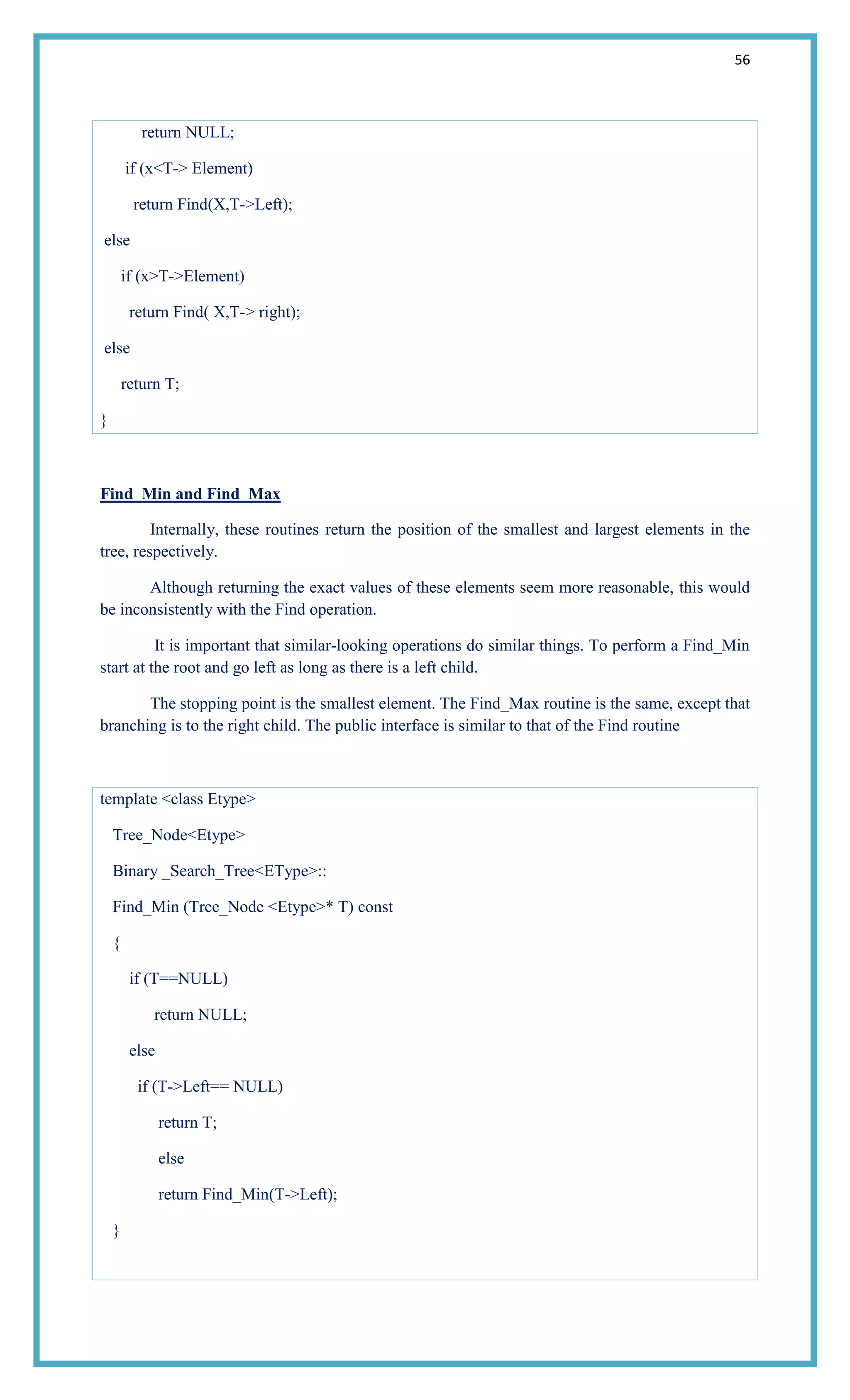 56
return NULL;
if (x<T-> Element)
return Find(X,T->Left);
else
if (x>T->Element)
return Find( X,T-> right);
else
return T;
}
Find_Min and Find_Max
Internally, these routines return the position of the smallest and largest elements in the
tree, respectively.
Although returning the exact values of these elements seem more reasonable, this would
be inconsistently with the Find operation.
It is important that similar-looking operations do similar things. To perform a Find_Min
start at the root and go left as long as there is a left child.
The stopping point is the smallest element. The Find_Max routine is the same, except that
branching is to the right child. The public interface is similar to that of the Find routine
template <class Etype>
Tree_Node<Etype>
Binary _Search_Tree<EType>::
Find_Min (Tree_Node <Etype>* T) const
{
if (T==NULL)
return NULL;
else
if (T->Left== NULL)
return T;
else
return Find_Min(T->Left);
}
 