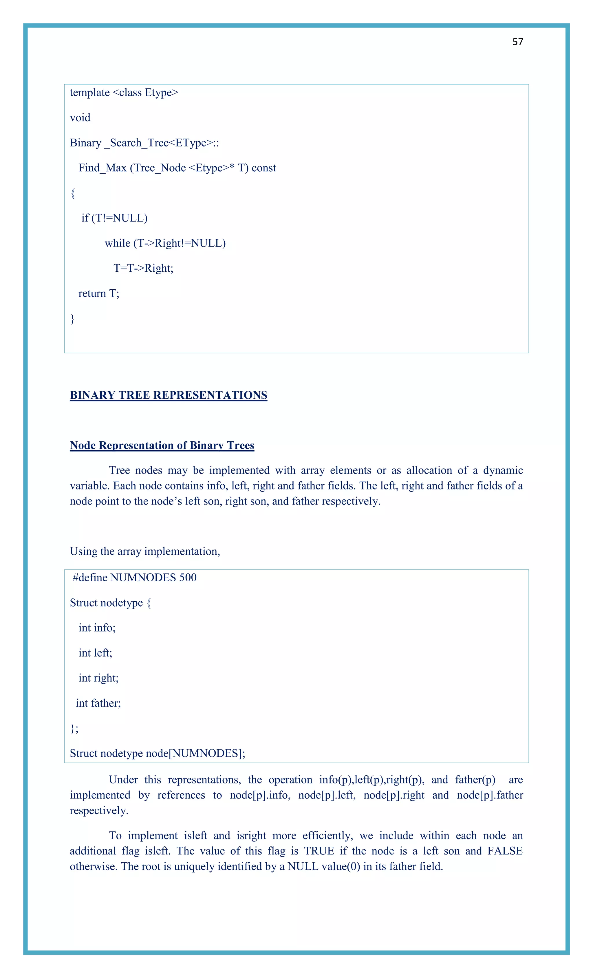 57
template <class Etype>
void
Binary _Search_Tree<EType>::
Find_Max (Tree_Node <Etype>* T) const
{
if (T!=NULL)
while (T->Right!=NULL)
T=T->Right;
return T;
}
BINARY TREE REPRESENTATIONS
Node Representation of Binary Trees
Tree nodes may be implemented with array elements or as allocation of a dynamic
variable. Each node contains info, left, right and father fields. The left, right and father fields of a
node point to the node‘s left son, right son, and father respectively.
Using the array implementation,
#define NUMNODES 500
Struct nodetype {
int info;
int left;
int right;
int father;
};
Struct nodetype node[NUMNODES];
Under this representations, the operation info(p),left(p),right(p), and father(p) are
implemented by references to node[p].info, node[p].left, node[p].right and node[p].father
respectively.
To implement isleft and isright more efficiently, we include within each node an
additional flag isleft. The value of this flag is TRUE if the node is a left son and FALSE
otherwise. The root is uniquely identified by a NULL value(0) in its father field.
 