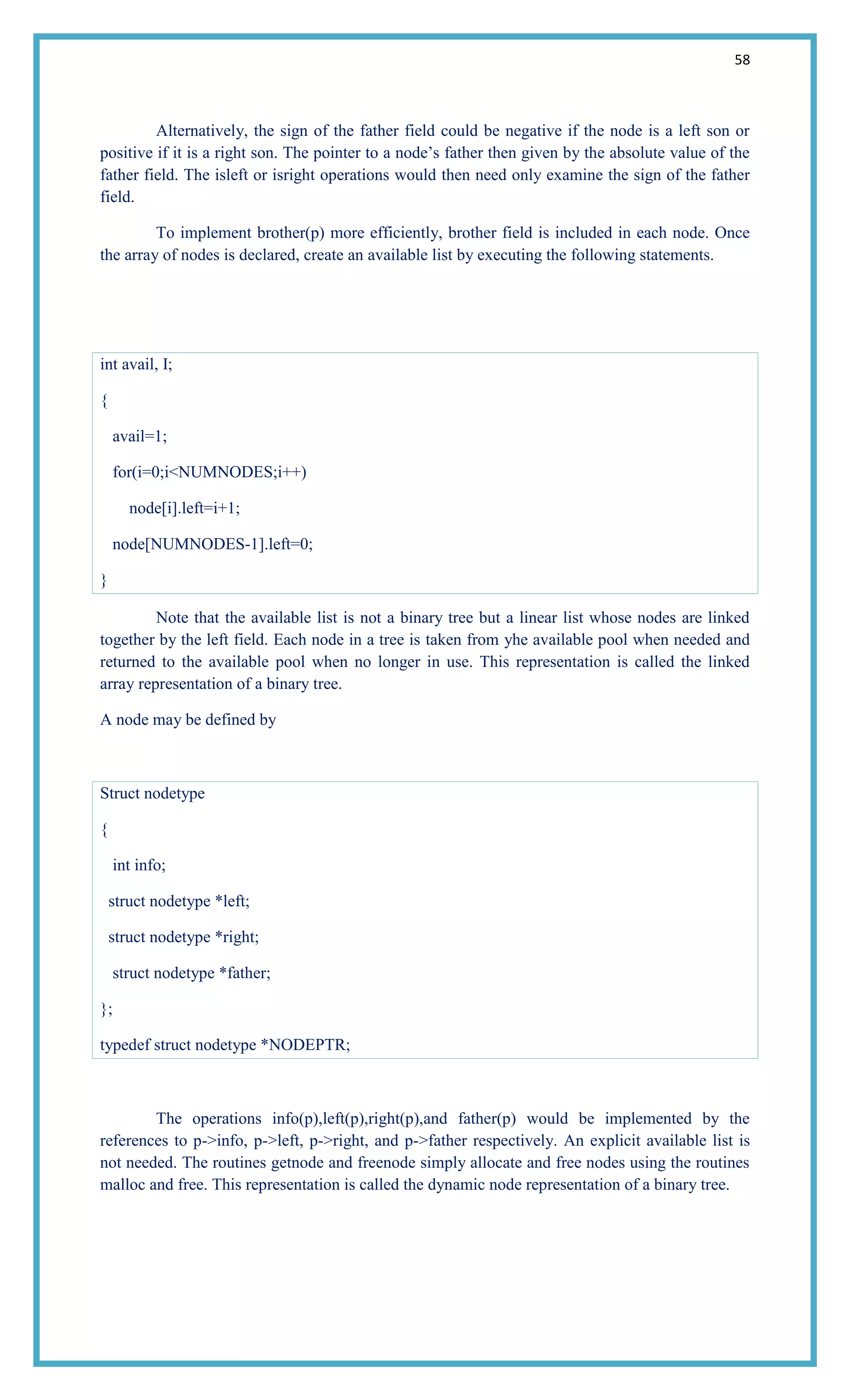 58
Alternatively, the sign of the father field could be negative if the node is a left son or
positive if it is a right son. The pointer to a node‘s father then given by the absolute value of the
father field. The isleft or isright operations would then need only examine the sign of the father
field.
To implement brother(p) more efficiently, brother field is included in each node. Once
the array of nodes is declared, create an available list by executing the following statements.
int avail, I;
{
avail=1;
for(i=0;i<NUMNODES;i++)
node[i].left=i+1;
node[NUMNODES-1].left=0;
}
Note that the available list is not a binary tree but a linear list whose nodes are linked
together by the left field. Each node in a tree is taken from yhe available pool when needed and
returned to the available pool when no longer in use. This representation is called the linked
array representation of a binary tree.
A node may be defined by
Struct nodetype
{
int info;
struct nodetype *left;
struct nodetype *right;
struct nodetype *father;
};
typedef struct nodetype *NODEPTR;
The operations info(p),left(p),right(p),and father(p) would be implemented by the
references to p->info, p->left, p->right, and p->father respectively. An explicit available list is
not needed. The routines getnode and freenode simply allocate and free nodes using the routines
malloc and free. This representation is called the dynamic node representation of a binary tree.
 