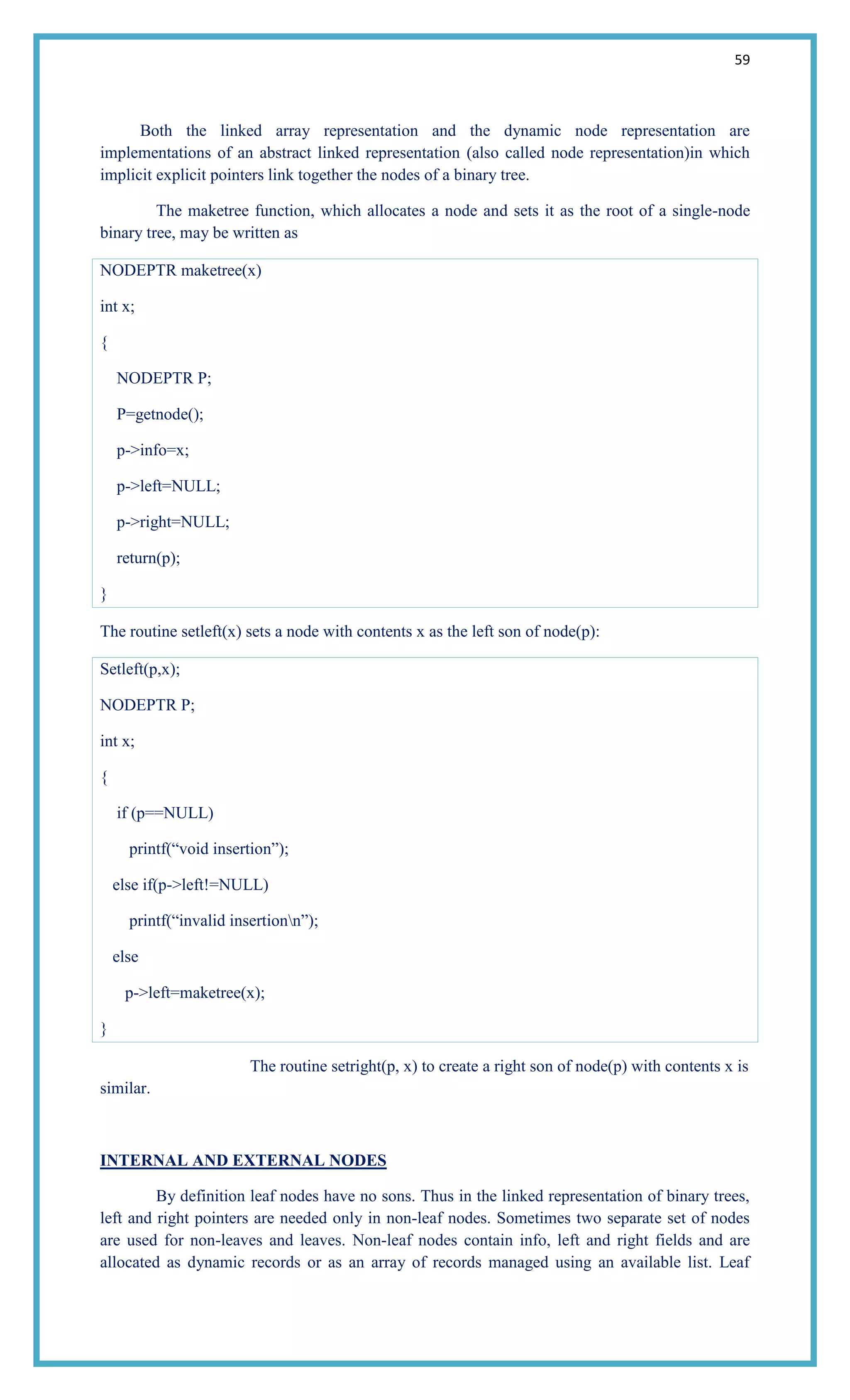 59
Both the linked array representation and the dynamic node representation are
implementations of an abstract linked representation (also called node representation)in which
implicit explicit pointers link together the nodes of a binary tree.
The maketree function, which allocates a node and sets it as the root of a single-node
binary tree, may be written as
NODEPTR maketree(x)
int x;
{
NODEPTR P;
P=getnode();
p->info=x;
p->left=NULL;
p->right=NULL;
return(p);
}
The routine setleft(x) sets a node with contents x as the left son of node(p):
Setleft(p,x);
NODEPTR P;
int x;
{
if (p==NULL)
printf(―void insertion‖);
else if(p->left!=NULL)
printf(―invalid insertionn‖);
else
p->left=maketree(x);
}
The routine setright(p, x) to create a right son of node(p) with contents x is
similar.
INTERNAL AND EXTERNAL NODES
By definition leaf nodes have no sons. Thus in the linked representation of binary trees,
left and right pointers are needed only in non-leaf nodes. Sometimes two separate set of nodes
are used for non-leaves and leaves. Non-leaf nodes contain info, left and right fields and are
allocated as dynamic records or as an array of records managed using an available list. Leaf
 