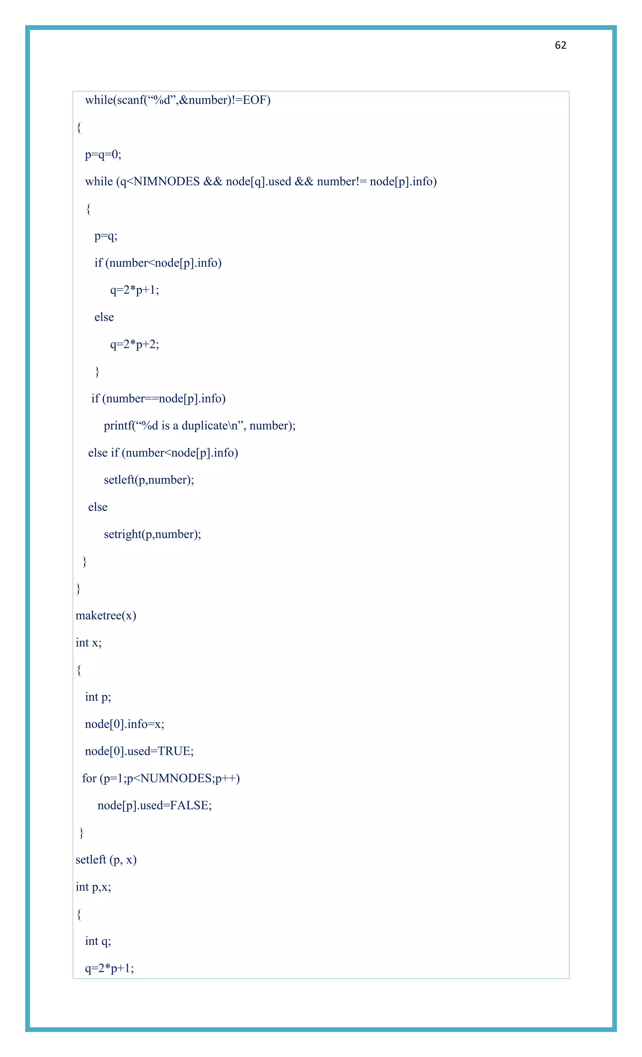 62
while(scanf(―%d‖,&number)!=EOF)
{
p=q=0;
while (q<NIMNODES && node[q].used && number!= node[p].info)
{
p=q;
if (number<node[p].info)
q=2*p+1;
else
q=2*p+2;
}
if (number==node[p].info)
printf(―%d is a duplicaten‖, number);
else if (number<node[p].info)
setleft(p,number);
else
setright(p,number);
}
}
maketree(x)
int x;
{
int p;
node[0].info=x;
node[0].used=TRUE;
for (p=1;p<NUMNODES;p++)
node[p].used=FALSE;
}
setleft (p, x)
int p,x;
{
int q;
q=2*p+1;
 