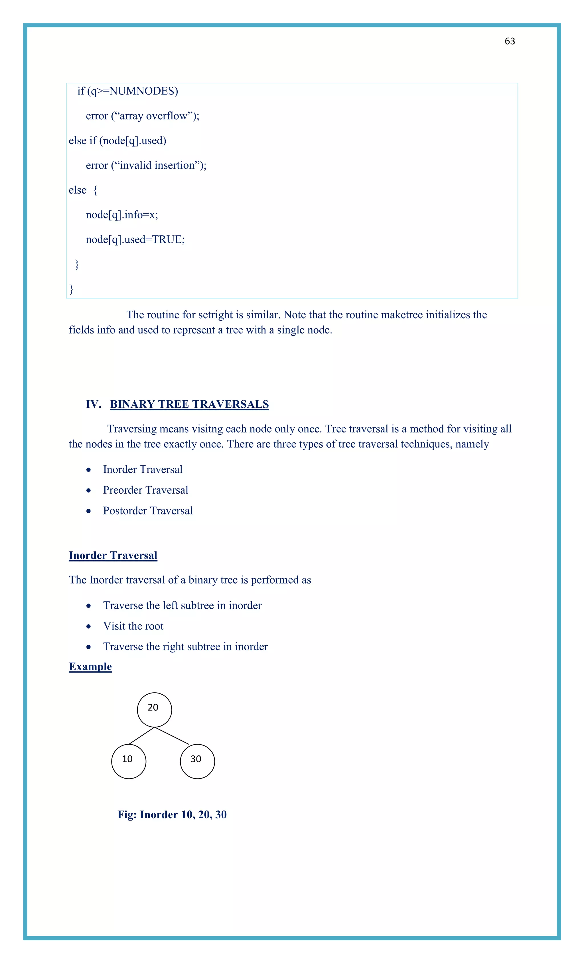 63
if (q>=NUMNODES)
error (―array overflow‖);
else if (node[q].used)
error (―invalid insertion‖);
else {
node[q].info=x;
node[q].used=TRUE;
}
}
The routine for setright is similar. Note that the routine maketree initializes the
fields info and used to represent a tree with a single node.
IV. BINARY TREE TRAVERSALS
Traversing means visitng each node only once. Tree traversal is a method for visiting all
the nodes in the tree exactly once. There are three types of tree traversal techniques, namely
Inorder Traversal
Preorder Traversal
Postorder Traversal
Inorder Traversal
The Inorder traversal of a binary tree is performed as
Traverse the left subtree in inorder
Visit the root
Traverse the right subtree in inorder
Example
Fig: Inorder 10, 20, 30
20
10 30
20
10 30
 