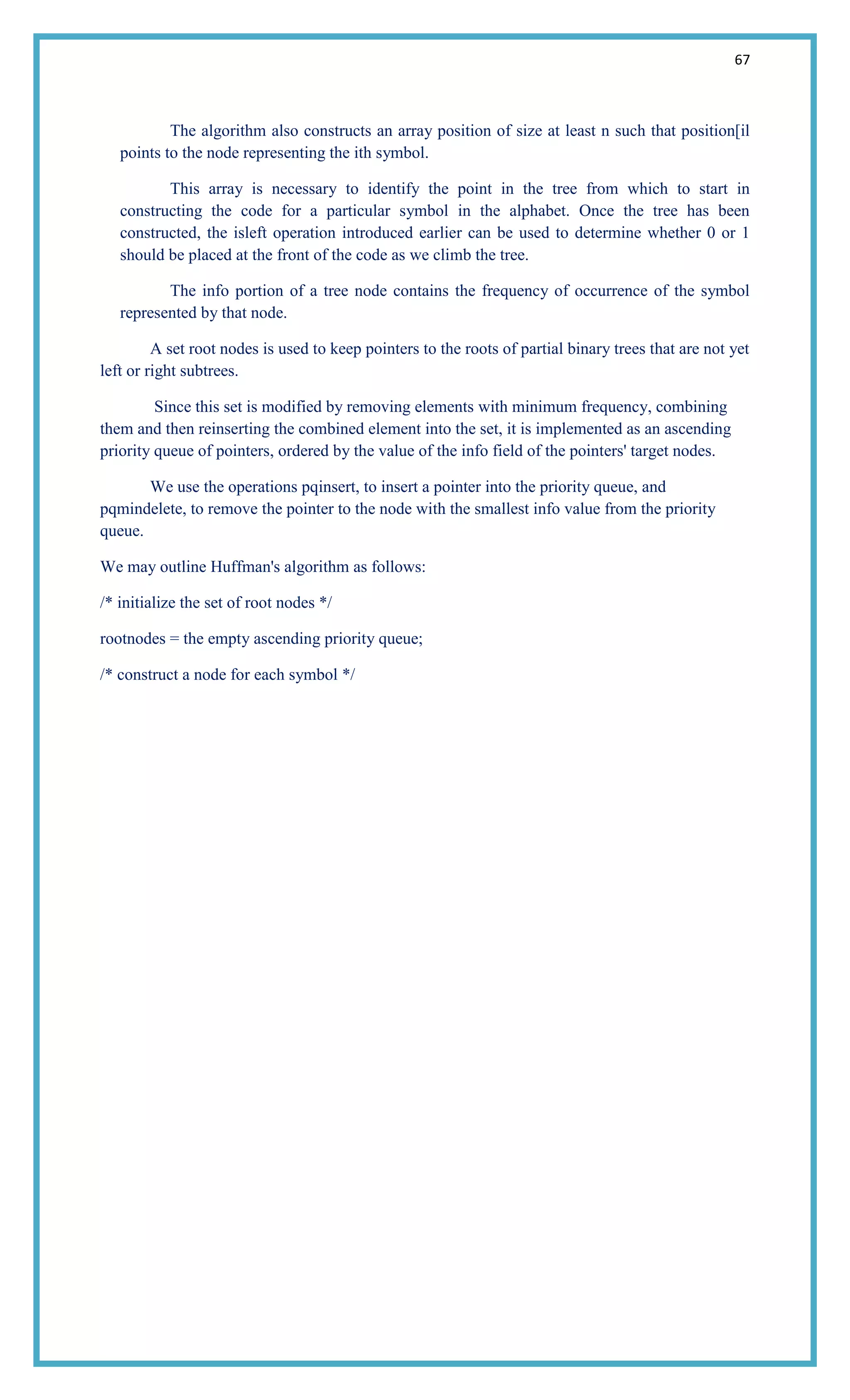 67
The algorithm also constructs an array position of size at least n such that position[il
points to the node representing the ith symbol.
This array is necessary to identify the point in the tree from which to start in
constructing the code for a particular symbol in the alphabet. Once the tree has been
constructed, the isleft operation introduced earlier can be used to determine whether 0 or 1
should be placed at the front of the code as we climb the tree.
The info portion of a tree node contains the frequency of occurrence of the symbol
represented by that node.
A set root nodes is used to keep pointers to the roots of partial binary trees that are not yet
left or right subtrees.
Since this set is modified by removing elements with minimum frequency, combining
them and then reinserting the combined element into the set, it is implemented as an ascending
priority queue of pointers, ordered by the value of the info field of the pointers' target nodes.
We use the operations pqinsert, to insert a pointer into the priority queue, and
pqmindelete, to remove the pointer to the node with the smallest info value from the priority
queue.
We may outline Huffman's algorithm as follows:
/* initialize the set of root nodes */
rootnodes = the empty ascending priority queue;
/* construct a node for each symbol */
 