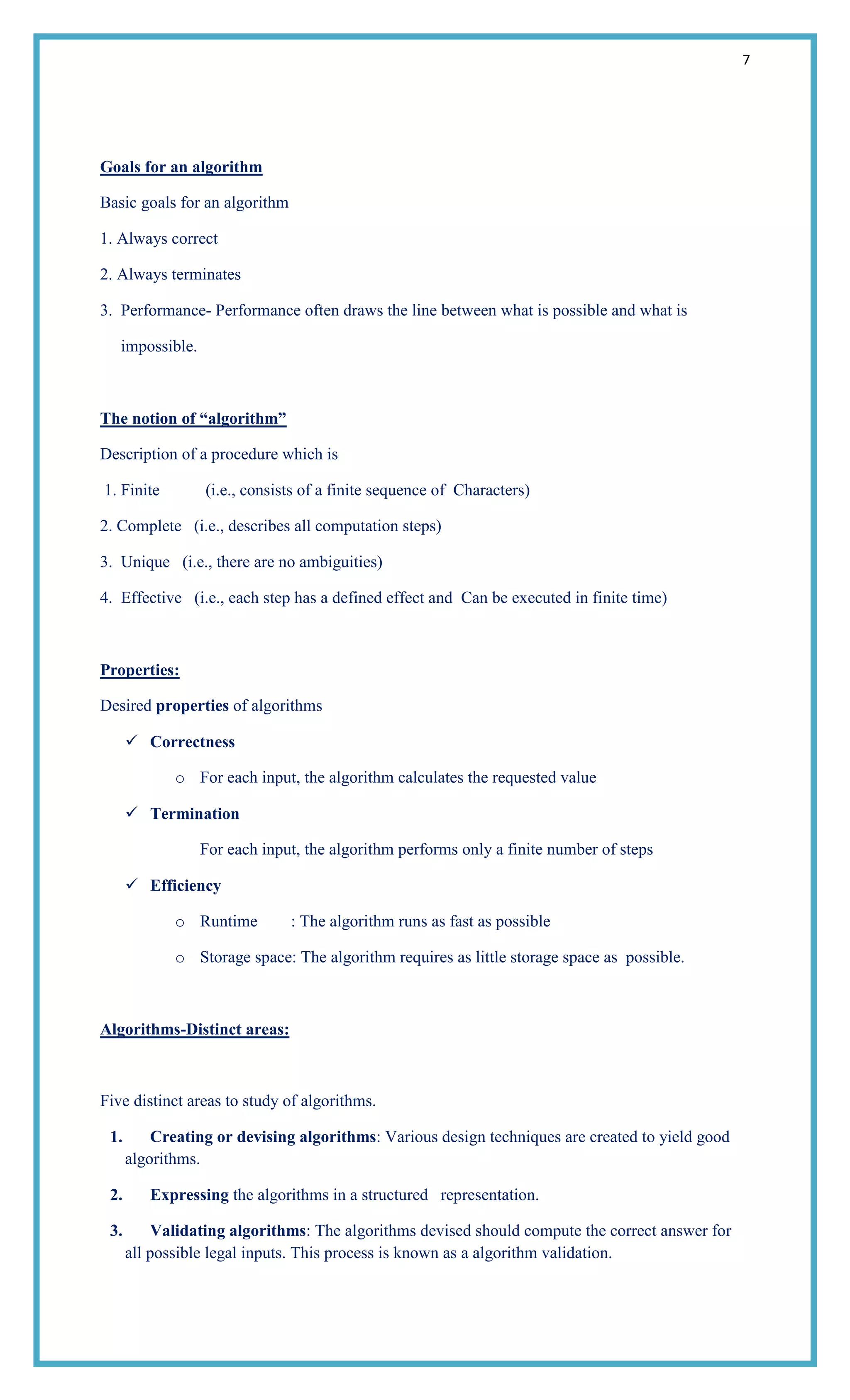 7
Goals for an algorithm
Basic goals for an algorithm
1. Always correct
2. Always terminates
3. Performance- Performance often draws the line between what is possible and what is
impossible.
The notion of ―algorithm‖
Description of a procedure which is
1. Finite (i.e., consists of a finite sequence of Characters)
2. Complete (i.e., describes all computation steps)
3. Unique (i.e., there are no ambiguities)
4. Effective (i.e., each step has a defined effect and Can be executed in finite time)
Properties:
Desired properties of algorithms
 Correctness
o For each input, the algorithm calculates the requested value
 Termination
For each input, the algorithm performs only a finite number of steps
 Efficiency
o Runtime : The algorithm runs as fast as possible
o Storage space: The algorithm requires as little storage space as possible.
Algorithms-Distinct areas:
Five distinct areas to study of algorithms.
1. Creating or devising algorithms: Various design techniques are created to yield good
algorithms.
2. Expressing the algorithms in a structured representation.
3. Validating algorithms: The algorithms devised should compute the correct answer for
all possible legal inputs. This process is known as a algorithm validation.
 
