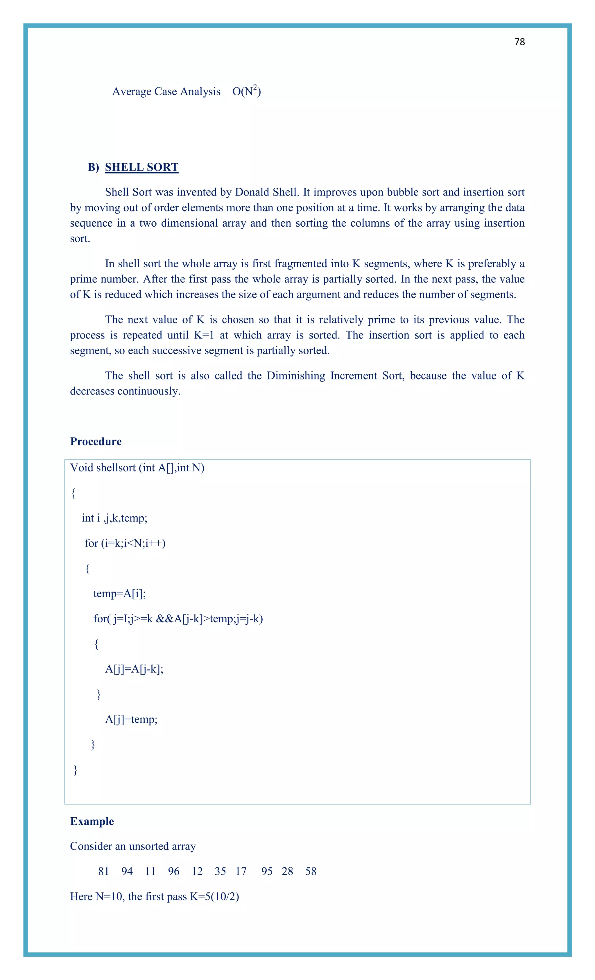 78
Average Case Analysis O(N2
)
B) SHELL SORT
Shell Sort was invented by Donald Shell. It improves upon bubble sort and insertion sort
by moving out of order elements more than one position at a time. It works by arranging the data
sequence in a two dimensional array and then sorting the columns of the array using insertion
sort.
In shell sort the whole array is first fragmented into K segments, where K is preferably a
prime number. After the first pass the whole array is partially sorted. In the next pass, the value
of K is reduced which increases the size of each argument and reduces the number of segments.
The next value of K is chosen so that it is relatively prime to its previous value. The
process is repeated until K=1 at which array is sorted. The insertion sort is applied to each
segment, so each successive segment is partially sorted.
The shell sort is also called the Diminishing Increment Sort, because the value of K
decreases continuously.
Procedure
Void shellsort (int A[],int N)
{
int i ,j,k,temp;
for (i=k;i<N;i++)
{
temp=A[i];
for( j=I;j>=k &&A[j-k]>temp;j=j-k)
{
A[j]=A[j-k];
}
A[j]=temp;
}
}
Example
Consider an unsorted array
81 94 11 96 12 35 17 95 28 58
Here N=10, the first pass K=5(10/2)
 