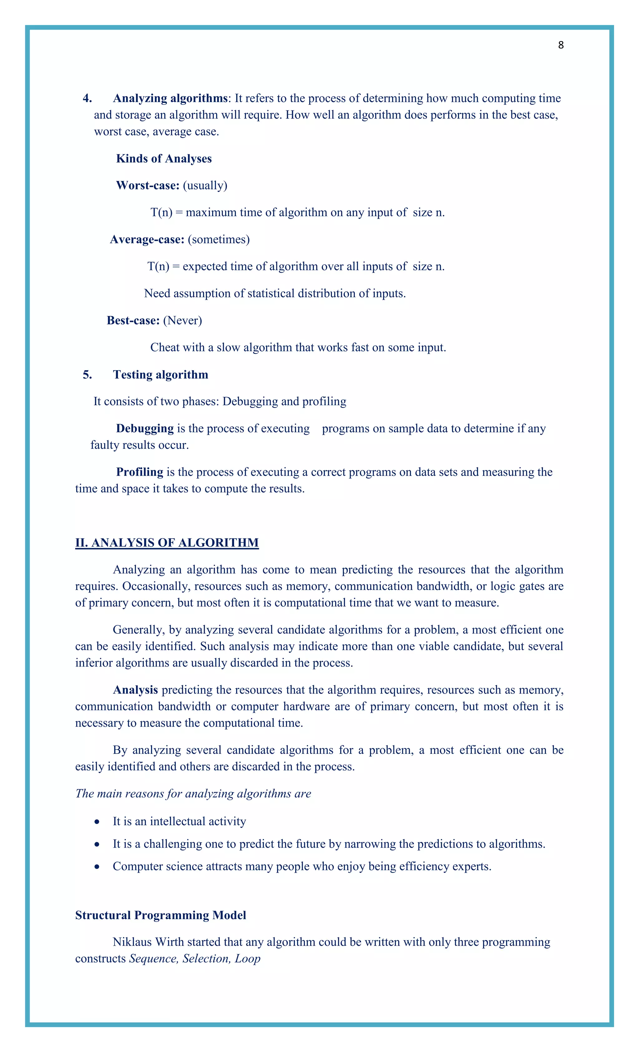 8
4. Analyzing algorithms: It refers to the process of determining how much computing time
and storage an algorithm will require. How well an algorithm does performs in the best case,
worst case, average case.
Kinds of Analyses
Worst-case: (usually)
T(n) = maximum time of algorithm on any input of size n.
Average-case: (sometimes)
T(n) = expected time of algorithm over all inputs of size n.
Need assumption of statistical distribution of inputs.
Best-case: (Never)
Cheat with a slow algorithm that works fast on some input.
5. Testing algorithm
It consists of two phases: Debugging and profiling
Debugging is the process of executing programs on sample data to determine if any
faulty results occur.
Profiling is the process of executing a correct programs on data sets and measuring the
time and space it takes to compute the results.
II. ANALYSIS OF ALGORITHM
Analyzing an algorithm has come to mean predicting the resources that the algorithm
requires. Occasionally, resources such as memory, communication bandwidth, or logic gates are
of primary concern, but most often it is computational time that we want to measure.
Generally, by analyzing several candidate algorithms for a problem, a most efficient one
can be easily identified. Such analysis may indicate more than one viable candidate, but several
inferior algorithms are usually discarded in the process.
Analysis predicting the resources that the algorithm requires, resources such as memory,
communication bandwidth or computer hardware are of primary concern, but most often it is
necessary to measure the computational time.
By analyzing several candidate algorithms for a problem, a most efficient one can be
easily identified and others are discarded in the process.
The main reasons for analyzing algorithms are
It is an intellectual activity
It is a challenging one to predict the future by narrowing the predictions to algorithms.
Computer science attracts many people who enjoy being efficiency experts.
Structural Programming Model
Niklaus Wirth started that any algorithm could be written with only three programming
constructs Sequence, Selection, Loop
 