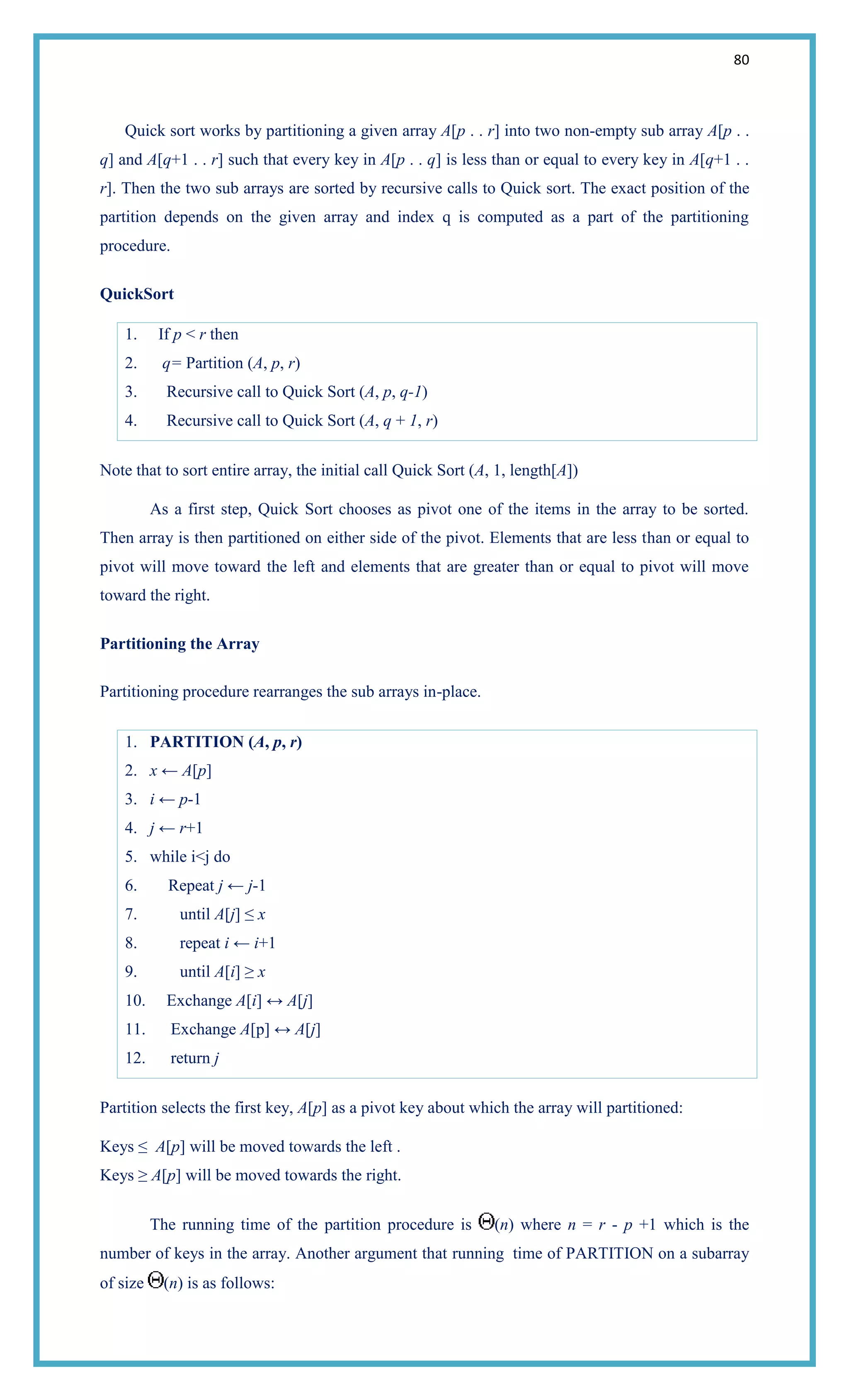 80
Quick sort works by partitioning a given array A[p . . r] into two non-empty sub array A[p . .
q] and A[q+1 . . r] such that every key in A[p . . q] is less than or equal to every key in A[q+1 . .
r]. Then the two sub arrays are sorted by recursive calls to Quick sort. The exact position of the
partition depends on the given array and index q is computed as a part of the partitioning
procedure.
QuickSort
1. If p < r then
2. q= Partition (A, p, r)
3. Recursive call to Quick Sort (A, p, q-1)
4. Recursive call to Quick Sort (A, q + 1, r)
Note that to sort entire array, the initial call Quick Sort (A, 1, length[A])
As a first step, Quick Sort chooses as pivot one of the items in the array to be sorted.
Then array is then partitioned on either side of the pivot. Elements that are less than or equal to
pivot will move toward the left and elements that are greater than or equal to pivot will move
toward the right.
Partitioning the Array
Partitioning procedure rearranges the sub arrays in-place.
1. PARTITION (A, p, r)
2. x ← A[p]
3. i ← p-1
4. j ← r+1
5. while i<j do
6. Repeat j ← j-1
7. until A[j] ≤ x
8. repeat i ← i+1
9. until A[i] ≥ x
10. Exchange A[i] ↔ A[j]
11. Exchange A[p] ↔ A[j]
12. return j
Partition selects the first key, A[p] as a pivot key about which the array will partitioned:
Keys ≤ A[p] will be moved towards the left .
Keys ≥ A[p] will be moved towards the right.
The running time of the partition procedure is (n) where n = r - p +1 which is the
number of keys in the array. Another argument that running time of PARTITION on a subarray
of size (n) is as follows:
 