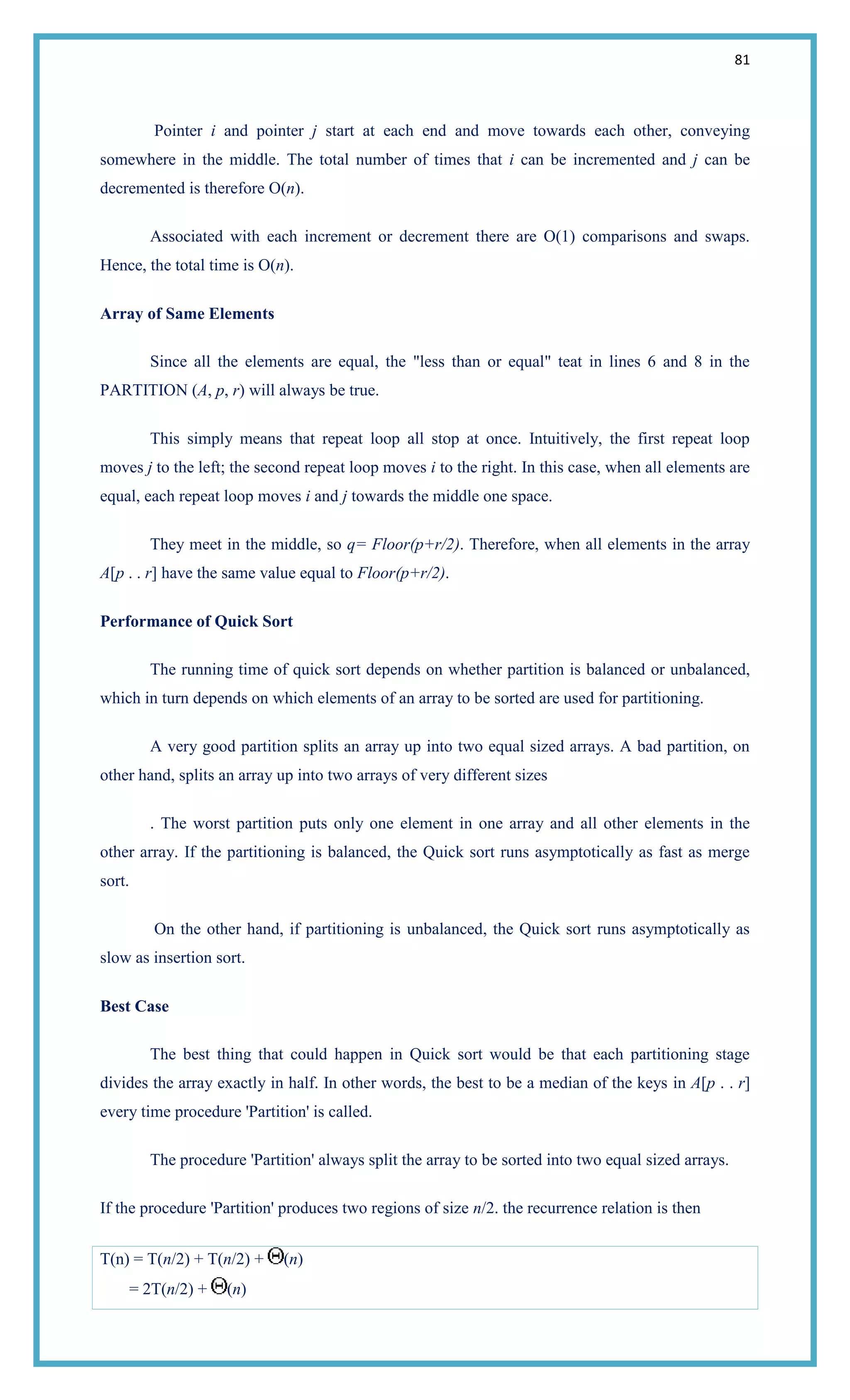 81
Pointer i and pointer j start at each end and move towards each other, conveying
somewhere in the middle. The total number of times that i can be incremented and j can be
decremented is therefore O(n).
Associated with each increment or decrement there are O(1) comparisons and swaps.
Hence, the total time is O(n).
Array of Same Elements
Since all the elements are equal, the "less than or equal" teat in lines 6 and 8 in the
PARTITION (A, p, r) will always be true.
This simply means that repeat loop all stop at once. Intuitively, the first repeat loop
moves j to the left; the second repeat loop moves i to the right. In this case, when all elements are
equal, each repeat loop moves i and j towards the middle one space.
They meet in the middle, so q= Floor(p+r/2). Therefore, when all elements in the array
A[p . . r] have the same value equal to Floor(p+r/2).
Performance of Quick Sort
The running time of quick sort depends on whether partition is balanced or unbalanced,
which in turn depends on which elements of an array to be sorted are used for partitioning.
A very good partition splits an array up into two equal sized arrays. A bad partition, on
other hand, splits an array up into two arrays of very different sizes
. The worst partition puts only one element in one array and all other elements in the
other array. If the partitioning is balanced, the Quick sort runs asymptotically as fast as merge
sort.
On the other hand, if partitioning is unbalanced, the Quick sort runs asymptotically as
slow as insertion sort.
Best Case
The best thing that could happen in Quick sort would be that each partitioning stage
divides the array exactly in half. In other words, the best to be a median of the keys in A[p . . r]
every time procedure 'Partition' is called.
The procedure 'Partition' always split the array to be sorted into two equal sized arrays.
If the procedure 'Partition' produces two regions of size n/2. the recurrence relation is then
T(n) = T(n/2) + T(n/2) + (n)
= 2T(n/2) + (n)
 