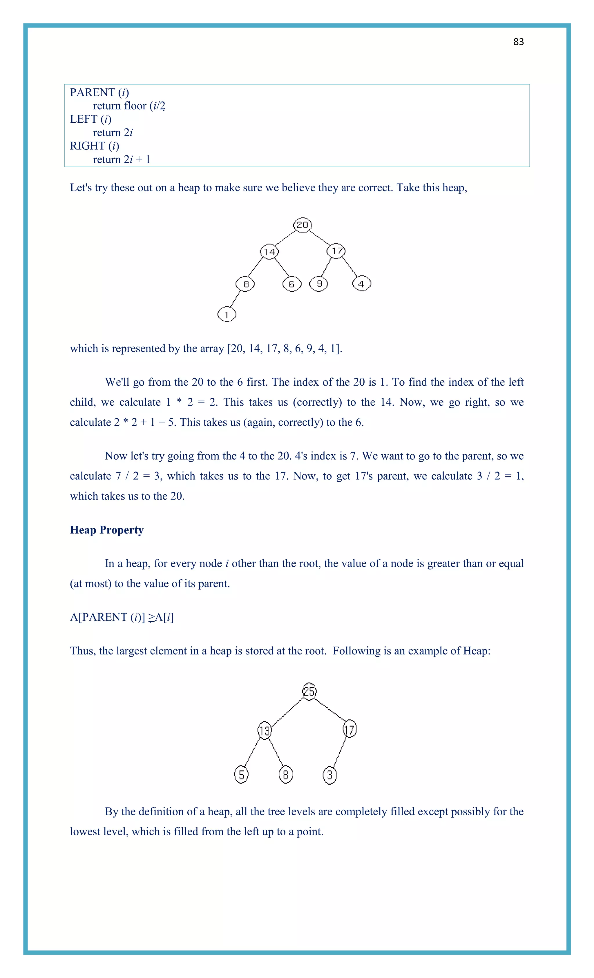 83
PARENT (i)
return floor (i/2
LEFT (i)
return 2i
RIGHT (i)
return 2i + 1
Let's try these out on a heap to make sure we believe they are correct. Take this heap,
which is represented by the array [20, 14, 17, 8, 6, 9, 4, 1].
We'll go from the 20 to the 6 first. The index of the 20 is 1. To find the index of the left
child, we calculate 1 * 2 = 2. This takes us (correctly) to the 14. Now, we go right, so we
calculate 2 * 2 + 1 = 5. This takes us (again, correctly) to the 6.
Now let's try going from the 4 to the 20. 4's index is 7. We want to go to the parent, so we
calculate 7 / 2 = 3, which takes us to the 17. Now, to get 17's parent, we calculate 3 / 2 = 1,
which takes us to the 20.
Heap Property
In a heap, for every node i other than the root, the value of a node is greater than or equal
(at most) to the value of its parent.
A[PARENT (i)] ≥A[i]
Thus, the largest element in a heap is stored at the root. Following is an example of Heap:
By the definition of a heap, all the tree levels are completely filled except possibly for the
lowest level, which is filled from the left up to a point.
 