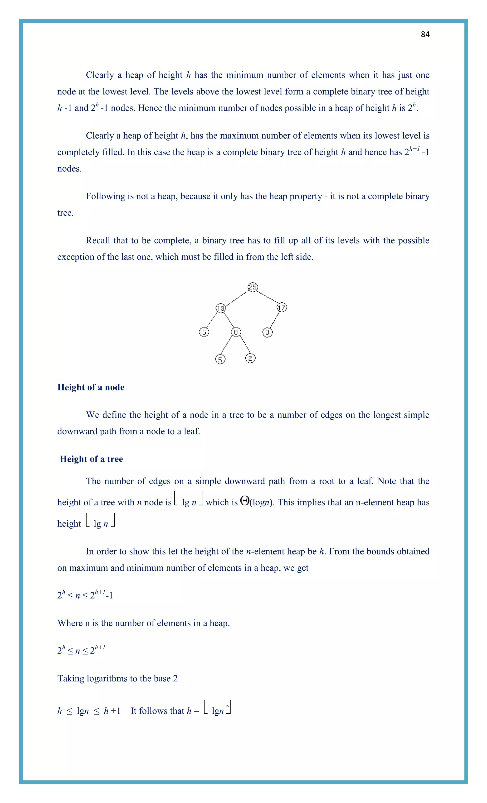 84
Clearly a heap of height h has the minimum number of elements when it has just one
node at the lowest level. The levels above the lowest level form a complete binary tree of height
h -1 and 2h
-1 nodes. Hence the minimum number of nodes possible in a heap of height h is 2h
.
Clearly a heap of height h, has the maximum number of elements when its lowest level is
completely filled. In this case the heap is a complete binary tree of height h and hence has 2h+1
-1
nodes.
Following is not a heap, because it only has the heap property - it is not a complete binary
tree.
Recall that to be complete, a binary tree has to fill up all of its levels with the possible
exception of the last one, which must be filled in from the left side.
Height of a node
We define the height of a node in a tree to be a number of edges on the longest simple
downward path from a node to a leaf.
Height of a tree
The number of edges on a simple downward path from a root to a leaf. Note that the
height of a tree with n node is lg n which is (logn). This implies that an n-element heap has
height lg n
In order to show this let the height of the n-element heap be h. From the bounds obtained
on maximum and minimum number of elements in a heap, we get
2h
≤ n ≤ 2h+1
-1
Where n is the number of elements in a heap.
2h
≤ n ≤ 2h+1
Taking logarithms to the base 2
h ≤ lgn ≤ h +1 It follows that h = lgn 
 