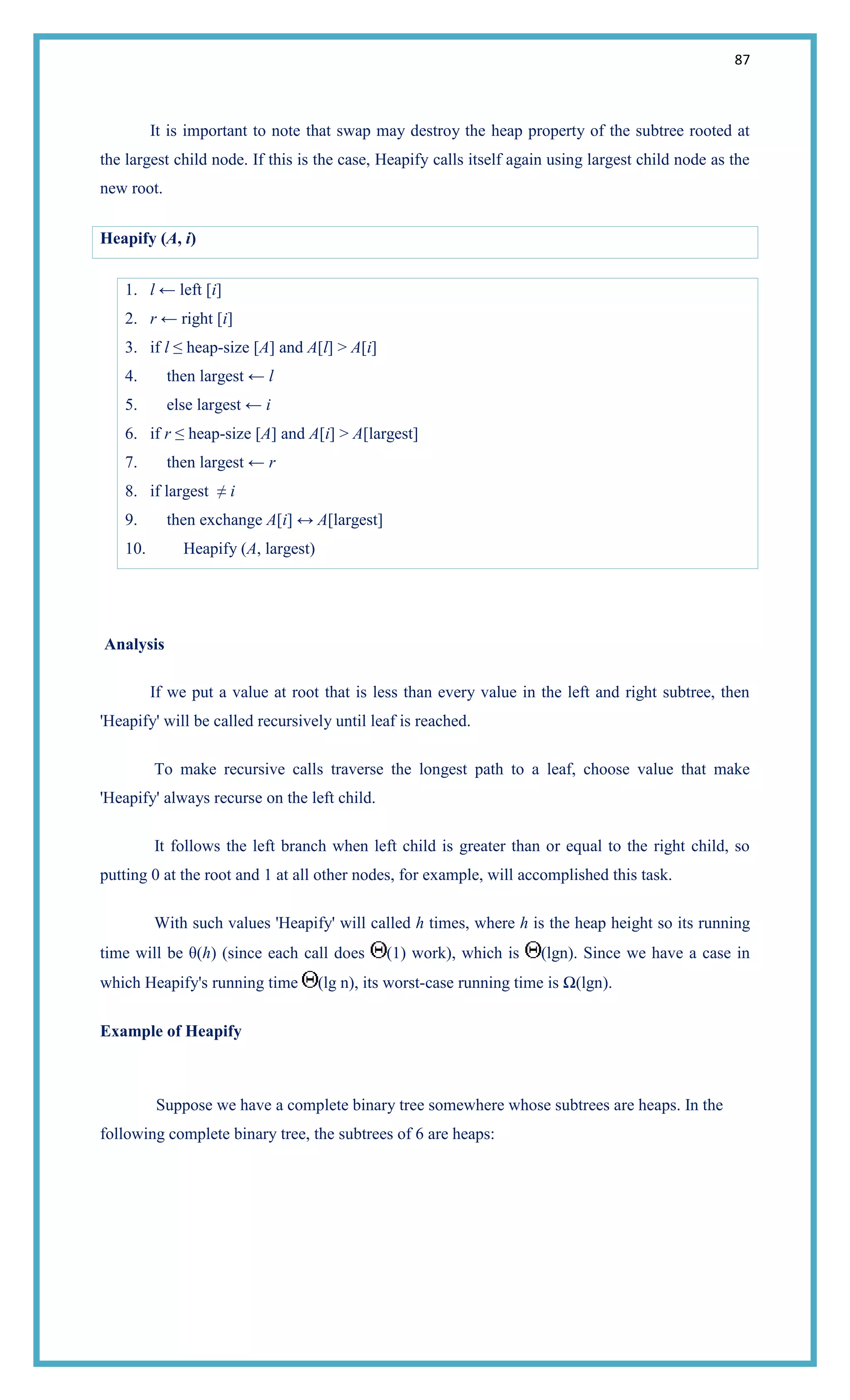 87
It is important to note that swap may destroy the heap property of the subtree rooted at
the largest child node. If this is the case, Heapify calls itself again using largest child node as the
new root.
Heapify (A, i)
1. l ← left [i]
2. r ← right [i]
3. if l ≤ heap-size [A] and A[l] > A[i]
4. then largest ← l
5. else largest ← i
6. if r ≤ heap-size [A] and A[i] > A[largest]
7. then largest ← r
8. if largest ≠ i
9. then exchange A[i] ↔ A[largest]
10. Heapify (A, largest)
Analysis
If we put a value at root that is less than every value in the left and right subtree, then
'Heapify' will be called recursively until leaf is reached.
To make recursive calls traverse the longest path to a leaf, choose value that make
'Heapify' always recurse on the left child.
It follows the left branch when left child is greater than or equal to the right child, so
putting 0 at the root and 1 at all other nodes, for example, will accomplished this task.
With such values 'Heapify' will called h times, where h is the heap height so its running
time will be θ(h) (since each call does (1) work), which is (lgn). Since we have a case in
which Heapify's running time (lg n), its worst-case running time is Ω(lgn).
Example of Heapify
Suppose we have a complete binary tree somewhere whose subtrees are heaps. In the
following complete binary tree, the subtrees of 6 are heaps:
 