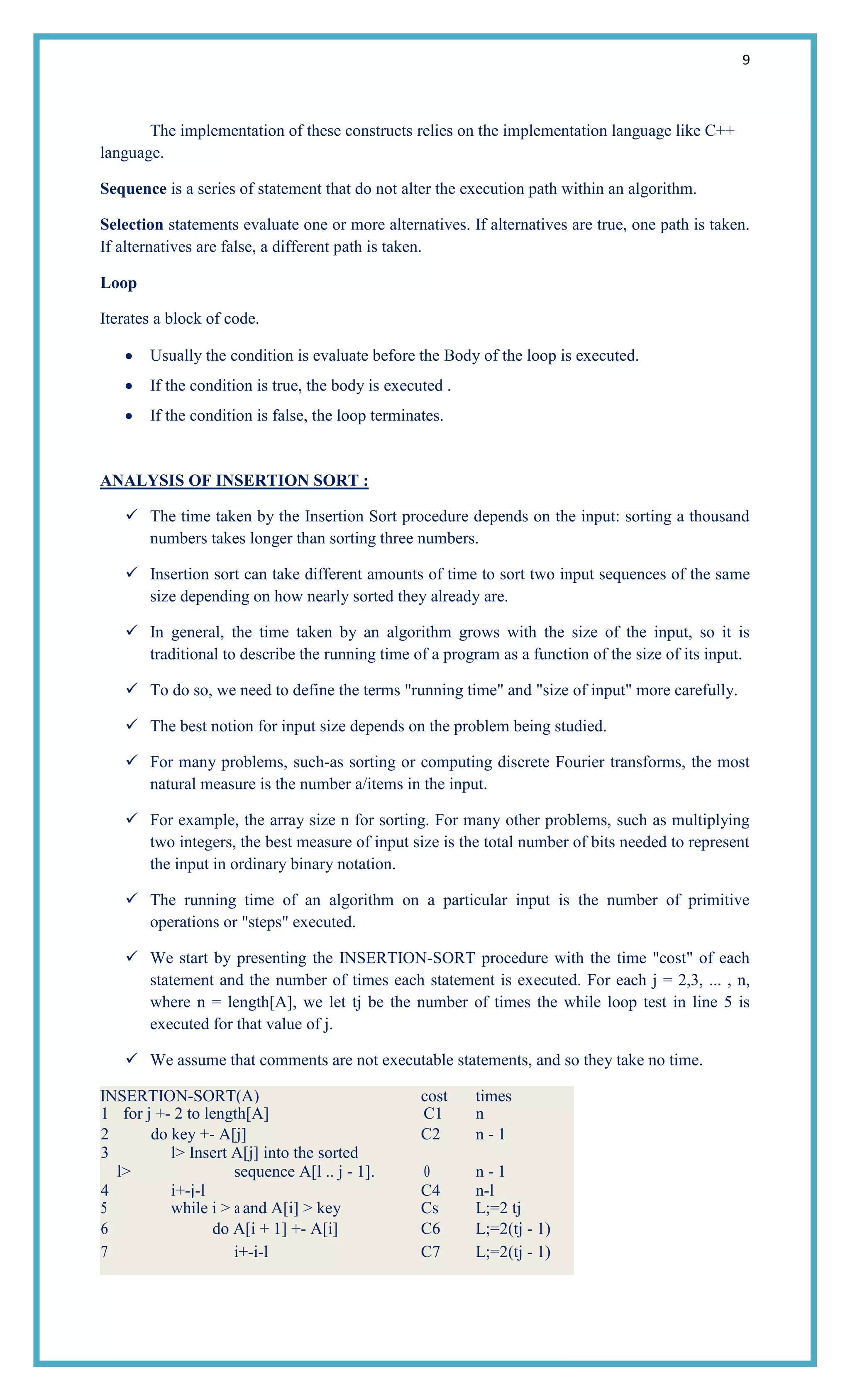 9
The implementation of these constructs relies on the implementation language like C++
language.
Sequence is a series of statement that do not alter the execution path within an algorithm.
Selection statements evaluate one or more alternatives. If alternatives are true, one path is taken.
If alternatives are false, a different path is taken.
Loop
Iterates a block of code.
Usually the condition is evaluate before the Body of the loop is executed.
If the condition is true, the body is executed .
If the condition is false, the loop terminates.
ANALYSIS OF INSERTION SORT :
 The time taken by the Insertion Sort procedure depends on the input: sorting a thousand
numbers takes longer than sorting three numbers.
 Insertion sort can take different amounts of time to sort two input sequences of the same
size depending on how nearly sorted they already are.
 In general, the time taken by an algorithm grows with the size of the input, so it is
traditional to describe the running time of a program as a function of the size of its input.
 To do so, we need to define the terms "running time" and "size of input" more carefully.
 The best notion for input size depends on the problem being studied.
 For many problems, such-as sorting or computing discrete Fourier transforms, the most
natural measure is the number a/items in the input.
 For example, the array size n for sorting. For many other problems, such as multiplying
two integers, the best measure of input size is the total number of bits needed to represent
the input in ordinary binary notation.
 The running time of an algorithm on a particular input is the number of primitive
operations or "steps" executed.
 We start by presenting the INSERTION-SORT procedure with the time "cost" of each
statement and the number of times each statement is executed. For each j = 2,3, ... , n,
where n = length[A], we let tj be the number of times the while loop test in line 5 is
executed for that value of j.
 We assume that comments are not executable statements, and so they take no time.
INSERTION-SORT(A) cost times
1 for j +- 2 to length[A] C1 n
2 do key +- A[j] C2 n - 1
3 l> Insert A[j] into the sorted
l> sequence A[l .. j - 1]. 0 n - 1
4 i+-j-l C4 n-l
5 while i > a and A[i] > key Cs L;=2 tj
6 do A[i + 1] +- A[i] C6 L;=2(tj - 1)
7 i+-i-l C7 L;=2(tj - 1)
 