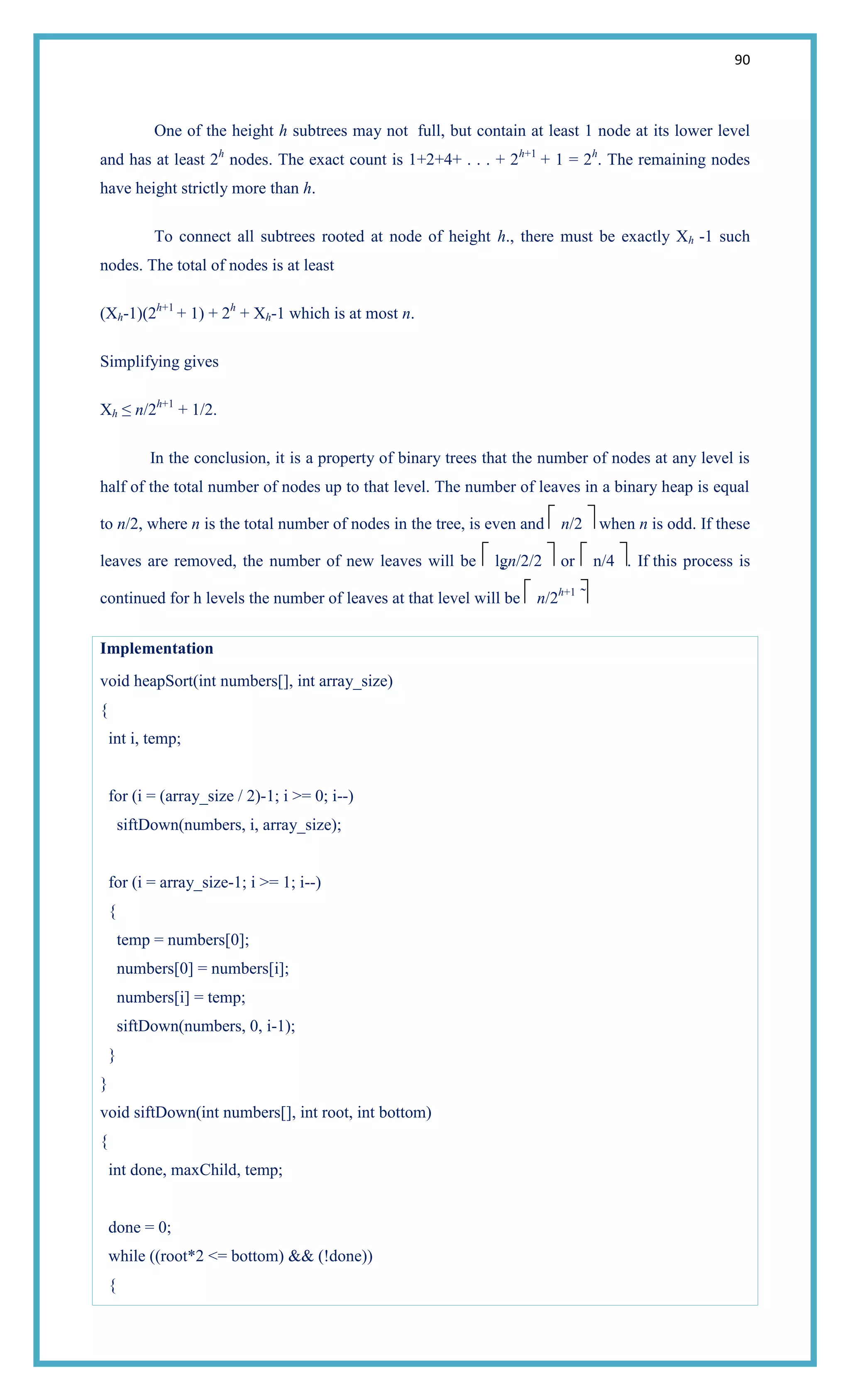 90
One of the height h subtrees may not full, but contain at least 1 node at its lower level
and has at least 2h
nodes. The exact count is 1+2+4+ . . . + 2h+1
+ 1 = 2h
. The remaining nodes
have height strictly more than h.
To connect all subtrees rooted at node of height h., there must be exactly Xh -1 such
nodes. The total of nodes is at least
(Xh-1)(2h+1
+ 1) + 2h
+ Xh-1 which is at most n.
Simplifying gives
Xh ≤ n/2h+1
+ 1/2.
In the conclusion, it is a property of binary trees that the number of nodes at any level is
half of the total number of nodes up to that level. The number of leaves in a binary heap is equal
to n/2, where n is the total number of nodes in the tree, is even and n/2 when n is odd. If these
leaves are removed, the number of new leaves will be lgn/2/2 or n/4 . If this process is
continued for h levels the number of leaves at that level will be n/2h+1

Implementation
void heapSort(int numbers[], int array_size)
{
int i, temp;
for (i = (array_size / 2)-1; i >= 0; i--)
siftDown(numbers, i, array_size);
for (i = array_size-1; i >= 1; i--)
{
temp = numbers[0];
numbers[0] = numbers[i];
numbers[i] = temp;
siftDown(numbers, 0, i-1);
}
}
void siftDown(int numbers[], int root, int bottom)
{
int done, maxChild, temp;
done = 0;
while ((root*2 <= bottom) && (!done))
{
 