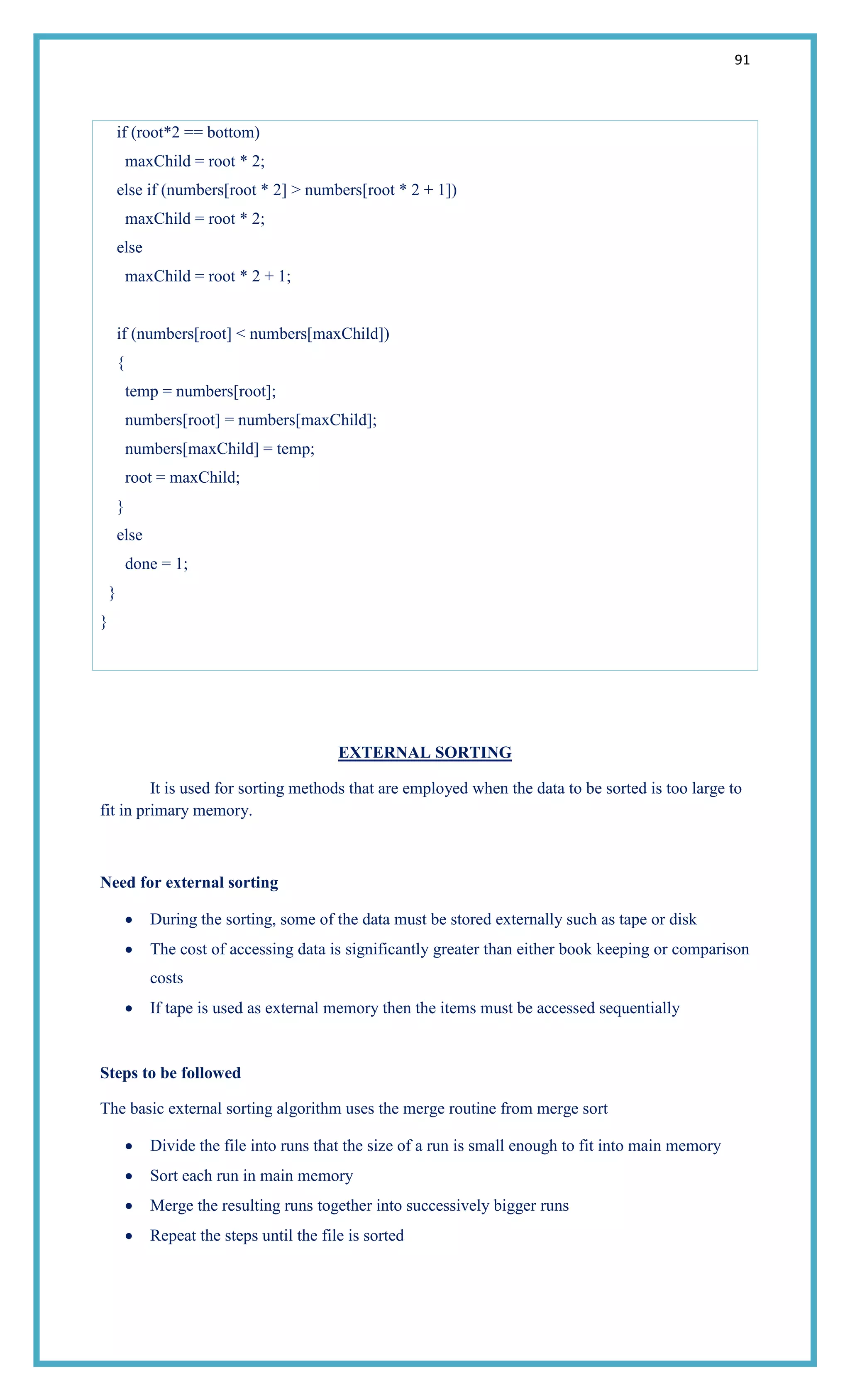 91
if (root*2 == bottom)
maxChild = root * 2;
else if (numbers[root * 2] > numbers[root * 2 + 1])
maxChild = root * 2;
else
maxChild = root * 2 + 1;
if (numbers[root] < numbers[maxChild])
{
temp = numbers[root];
numbers[root] = numbers[maxChild];
numbers[maxChild] = temp;
root = maxChild;
}
else
done = 1;
}
}
EXTERNAL SORTING
It is used for sorting methods that are employed when the data to be sorted is too large to
fit in primary memory.
Need for external sorting
During the sorting, some of the data must be stored externally such as tape or disk
The cost of accessing data is significantly greater than either book keeping or comparison
costs
If tape is used as external memory then the items must be accessed sequentially
Steps to be followed
The basic external sorting algorithm uses the merge routine from merge sort
Divide the file into runs that the size of a run is small enough to fit into main memory
Sort each run in main memory
Merge the resulting runs together into successively bigger runs
Repeat the steps until the file is sorted
 
