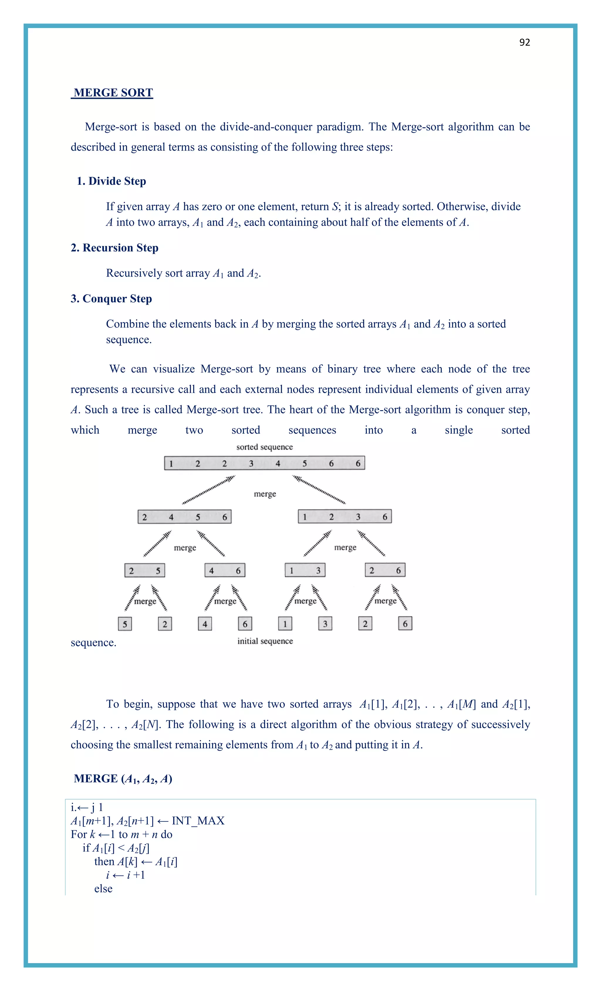 92
MERGE SORT
Merge-sort is based on the divide-and-conquer paradigm. The Merge-sort algorithm can be
described in general terms as consisting of the following three steps:
1. Divide Step
If given array A has zero or one element, return S; it is already sorted. Otherwise, divide
A into two arrays, A1 and A2, each containing about half of the elements of A.
2. Recursion Step
Recursively sort array A1 and A2.
3. Conquer Step
Combine the elements back in A by merging the sorted arrays A1 and A2 into a sorted
sequence.
We can visualize Merge-sort by means of binary tree where each node of the tree
represents a recursive call and each external nodes represent individual elements of given array
A. Such a tree is called Merge-sort tree. The heart of the Merge-sort algorithm is conquer step,
which merge two sorted sequences into a single sorted
sequence.
To begin, suppose that we have two sorted arrays A1[1], A1[2], . . , A1[M] and A2[1],
A2[2], . . . , A2[N]. The following is a direct algorithm of the obvious strategy of successively
choosing the smallest remaining elements from A1 to A2 and putting it in A.
MERGE (A1, A2, A)
i.← j 1
A1[m+1], A2[n+1] ← INT_MAX
For k ←1 to m + n do
if A1[i] < A2[j]
then A[k] ← A1[i]
i ← i +1
else
 