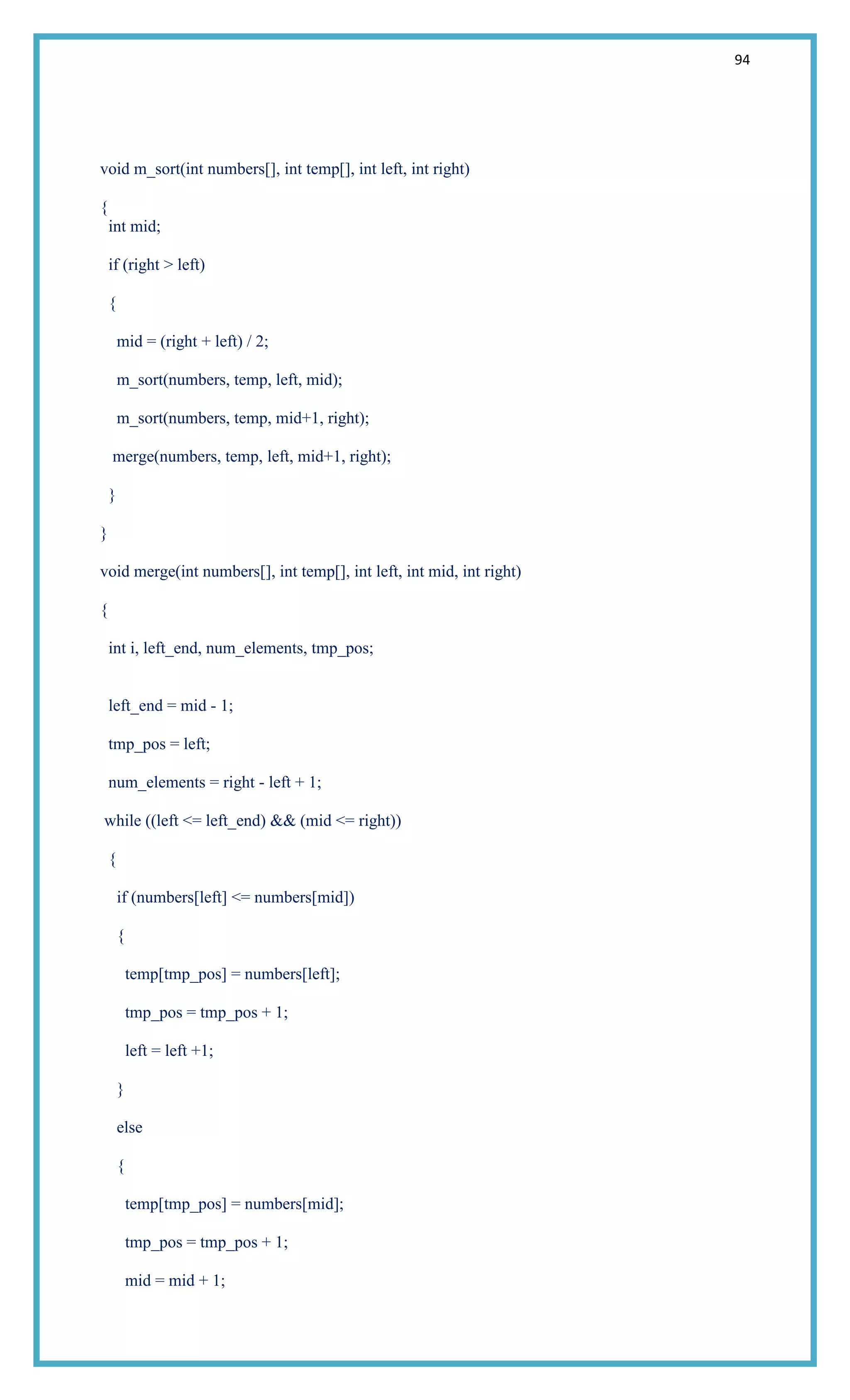 94
void m_sort(int numbers[], int temp[], int left, int right)
{
int mid;
if (right > left)
{
mid = (right + left) / 2;
m_sort(numbers, temp, left, mid);
m_sort(numbers, temp, mid+1, right);
merge(numbers, temp, left, mid+1, right);
}
}
void merge(int numbers[], int temp[], int left, int mid, int right)
{
int i, left_end, num_elements, tmp_pos;
left_end = mid - 1;
tmp_pos = left;
num_elements = right - left + 1;
while ((left <= left_end) && (mid <= right))
{
if (numbers[left] <= numbers[mid])
{
temp[tmp_pos] = numbers[left];
tmp_pos = tmp_pos + 1;
left = left +1;
}
else
{
temp[tmp_pos] = numbers[mid];
tmp_pos = tmp_pos + 1;
mid = mid + 1;
 