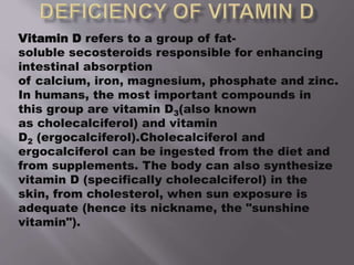 Vitamin D refers to a group of fat-
soluble secosteroids responsible for enhancing
intestinal absorption
of calcium, iron, magnesium, phosphate and zinc.
In humans, the most important compounds in
this group are vitamin D3(also known
as cholecalciferol) and vitamin
D2 (ergocalciferol).Cholecalciferol and
ergocalciferol can be ingested from the diet and
from supplements. The body can also synthesize
vitamin D (specifically cholecalciferol) in the
skin, from cholesterol, when sun exposure is
adequate (hence its nickname, the "sunshine
vitamin").
 