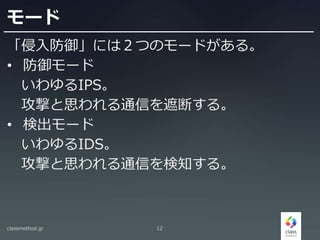 モード
「侵入防御」には２つのモードがある。
• 防御モード
いわゆるIPS。
攻撃と思われる通信を遮断する。
• 検出モード
いわゆるIDS。
攻撃と思われる通信を検知する。
classmethod.jp 12
 