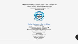 1
Department of Information Science and Engineering
M S Ramaiah Institute of Technology
(Autonomous Institute, Affiliated to VTU)
Bangalore-560054
Digital Signatures (Eg. VeriSign)
A presentation submitted to
M S Ramaiah Institute of Technology
An Autonomous Institute, Affiliated to
Visvesvaraya Technological University, Belgaum
in partial fulfillment of 5th Sem Under
DATA COMMUNICATIONS
Submitted by
Suman Raj K(1MS14IS417)
Suneel N P(1MS13IS114)
under the guidance of
Dr. Mydhili K. Nair
 