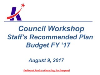 Dedicated Service – Every Day, For Everyone!
Council Workshop
Staff’s Recommended Plan
Budget FY ‘17
August 9, 2017
 