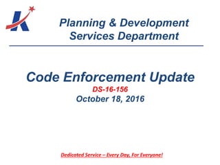 Planning & Development
Services Department
Dedicated Service – Every Day, For Everyone!
Code Enforcement Update
DS-16-156
October 18, 2016
 