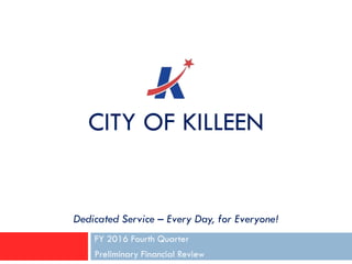 CITY OF KILLEEN
FY 2016 Fourth Quarter
Preliminary Financial Review
Dedicated Service – Every Day, for Everyone!
 