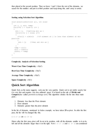 then placed at the second position. Then we leave 1 nad 3, from the rest of the elements, we
search for the smallest and put it at third position and keep doing this, until array is sorted.
Sorting using Selection Sort Algorithm
void selectionSort(int a[], int size)
{
int i, j, min, temp;
for(i=0; i < size-1; i++ )
{
min = i; //setting min as i
for(j=i+1; j < size; j++)
{
if(a[j] < a[min]) //if element at j is less than element at min
position
{
min = j; //then set min as j
}
}
temp = a[i];
a[i] = a[min];
a[min] = temp;
}
}
Complexity Analysis of Selection Sorting
Worst Case Time Complexity : O(n2)
Best Case Time Complexity : O(n2)
Average Time Complexity : O(n2)
Space Complexity : O(1)
Quick Sort Algorithm
Quick Sort, as the name suggests, sorts any list very quickly. Quick sort is not stable search, but
it is very fast and requires very less aditional space. It is based on the rule of Divide and
Conquer(also called partition-exchange sort). This algorithm divides the list into three main
parts :
1. Elements less than the Pivot element
2. Pivot element
3. Elements greater than the pivot element
In the list of elements, mentioned in below example, we have taken 25 as pivot. So after the first
pass, the list will be changed like this.
6 8 17 14 25 63 37 52
Hnece after the first pass, pivot will be set at its position, with all the elements smaller to it on its
left and all the elements larger than it on the right. Now 6 8 17 14 and 63 37 52 are considered
 