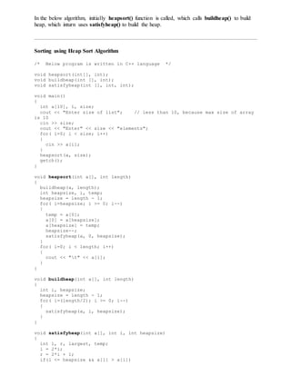 In the below algorithm, initially heapsort() function is called, which calls buildheap() to build
heap, which inturn uses satisfyheap() to build the heap.
Sorting using Heap Sort Algorithm
/* Below program is written in C++ language */
void heapsort(int[], int);
void buildheap(int [], int);
void satisfyheap(int [], int, int);
void main()
{
int a[10], i, size;
cout << "Enter size of list"; // less than 10, because max size of array
is 10
cin >> size;
cout << "Enter" << size << "elements";
for( i=0; i < size; i++)
{
cin >> a[i];
}
heapsort(a, size);
getch();
}
void heapsort(int a[], int length)
{
buildheap(a, length);
int heapsize, i, temp;
heapsize = length - 1;
for( i=heapsize; i >= 0; i--)
{
temp = a[0];
a[0] = a[heapsize];
a[heapsize] = temp;
heapsize--;
satisfyheap(a, 0, heapsize);
}
for( i=0; i < length; i++)
{
cout << "t" << a[i];
}
}
void buildheap(int a[], int length)
{
int i, heapsize;
heapsize = length - 1;
for( i=(length/2); i >= 0; i--)
{
satisfyheap(a, i, heapsize);
}
}
void satisfyheap(int a[], int i, int heapsize)
{
int l, r, largest, temp;
l = 2*i;
r = 2*i + 1;
if(l <= heapsize && a[l] > a[i])
 