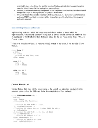 and the OS givesafixedtime slottoall forrunning.The OperatingSystemkeepsoniterating
overthe linkedlistuntil all the applicationsare completed.
 Anotherexamplecanbe Multiplayergames.All the Playersare keptinaCircularLinkedListand
the pointerkeepsonmovingforwardasa player'schance ends.
 CircularLinkedListcan alsobe usedtocreate CircularQueue.Ina Queue we have tokeeptwo
pointers,FRONTandREAR inmemoryall the time,where asinCircularLinkedList,onlyone
pointerisrequired.
ImplementingCircularLinkedList
Implementing a circular linked list is very easy and almost similar to linear linked list
implementation, with the only difference being that, in circular linked list the last Node will have
it's next point to the Head of the List. In Linear linked list the last Node simply holds NULL in
it's next pointer.
So this will be oue Node class, as we have already studied in the lesson, it will be used to form
the List.
class Node {
public:
int data;
//pointer to the next node
node* next;
node() {
data = 0;
next = NULL;
}
node(int x) {
data = x;
next = NULL;
}
}
Circular Linked List
Circular Linked List class will be almost same as the Linked List class that we studied in the
previous lesson, with a few difference in the implementation of class methods.
class CircularLinkedList {
public:
node *head;
//declaring the functions
//function to add Node at front
int addAtFront(node *n);
//function to check whether Linked list is empty
int isEmpty();
//function to add Node at the End of list
int addAtEnd(node *n);
//function to search a value
node* search(int k);
//function to delete any Node
node* deleteNode(int x);
 