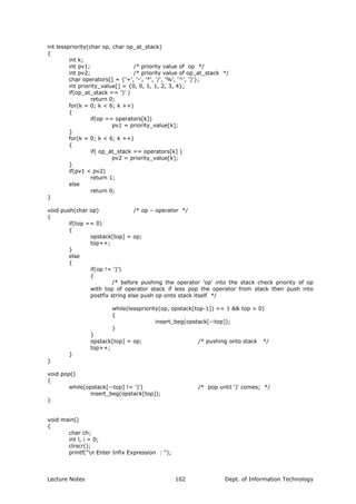 int lesspriority(char op, char op_at_stack)
{
int k;
int pv1; /* priority value of op */
int pv2; /* priority value of op_at_stack */
char operators[] = {'+', '-', '*', '/', '%', '^', ')'};
int priority_value[] = {0, 0, 1, 1, 2, 3, 4};
if(op_at_stack == ')' )
return 0;
for(k = 0; k < 6; k ++)
{
if(op == operators[k])
pv1 = priority_value[k];
}
for(k = 0; k < 6; k ++)
{
if( op_at_stack == operators[k] )
pv2 = priority_value[k];
}
if(pv1 < pv2)
return 1;
else
return 0;
}
void push(char op) /* op – operator */
{
if(top == 0)
{
opstack[top] = op;
top++;
}
else
{
if(op != ')')
{
/* before pushing the operator 'op' into the stack check priority of op
with top of operator stack if less pop the operator from stack then push into
postfix string else push op onto stack itself */
while(lesspriority(op, opstack[top-1]) == 1 && top > 0)
{
insert_beg(opstack[--top]);
}
}
opstack[top] = op; /* pushing onto stack */
top++;
}
}
void pop()
{
while(opstack[--top] != ')') /* pop until ')' comes; */
insert_beg(opstack[top]);
}
void main()
{
char ch;
int l, i = 0;
clrscr();
printf("n Enter Infix Expression : ");
Lecture Notes Dept. of Information Technology102
 