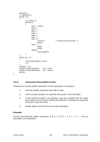gets(infix);
l = strlen(infix);
while(l > 0)
{
ch = infix[--l];
switch(ch)
{
case ' ' : break;
case ')' :
case '+' :
case '-' :
case '*' :
case '/' :
case '^' :
case '%' :
push(ch); /* check priority and push */
break;
case '(' :
pop();
break;
default :
insert_beg(ch);
}
}
while( top > 0 )
{
insert_beg( opstack[--top] );
j++;
}
prefix[j] = '0';
printf("n Infix Expression : %s ", infix);
printf("n Prefix Expression : %s ", prefix);
getch();
}
4.3.5. Conversion from postfix to infix:
Procedure to convert postfix expression to infix expression is as follows:
1. Scan the postfix expression from left to right.
2. If the scanned symbol is an operand, then push it onto the stack.
3. If the scanned symbol is an operator, pop two symbols from the stack
and create it as a string by placing the operator in between the operands
and push it onto the stack.
4. Repeat steps 2 and 3 till the end of the expression.
Example:
Convert the following postfix expression A B C * D E F ^ / G * - H * + into its
equivalent infix expression.
Lecture Notes Dept. of Information Technology103
 